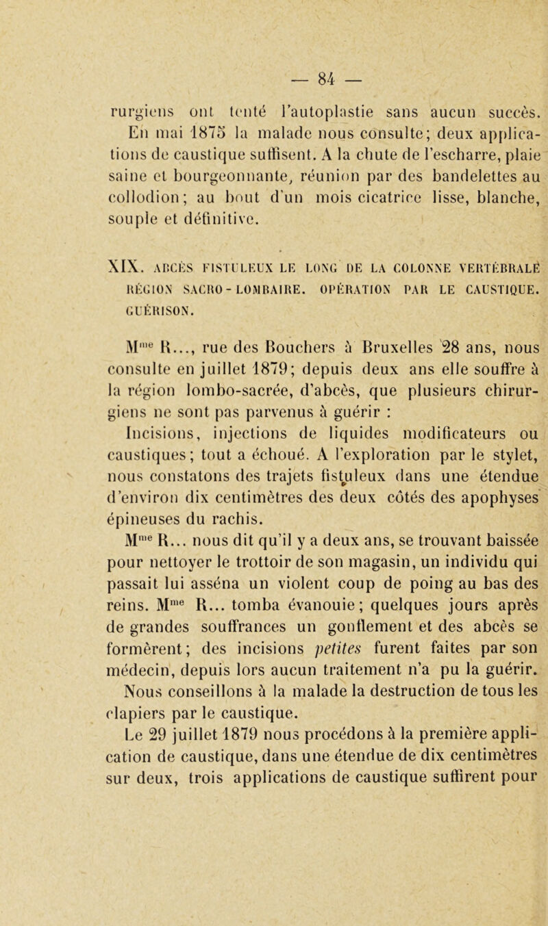 rurgifiis ont tenté l’autoplastie sans aucun succès. En mai 1875 la malade nous consulte; deux apf)lica- tions de caustique suffisent. A la chute de l’escharre, plaie saine et bourgeonnante, réunion par des bandelettes au collodion; au bout d’un mois cicatrice lisse, blanche, souple et définitive. XIX. AIICKS FlSTl’LKUX LK LONG DE LA COLONNE VERTÉBRALË RÉGION SAGRO-LOMBAIRE. OPÉRATION PAR LE CAUSTIQUE. GUÉRISON. K..., rue des Bouchers à Bruxelles 28 ans, nous consulte en juillet 1879; depuis deux ans elle souffre à la région lombo-sacrée, d’abcès, que plusieurs chirur- giens ne sont pas parvenus à guérir : Incisions, injections de liquides modificateurs ou caustiques; tout a échoué. A l’exploration par le stylet, nous constatons des trajets fist^uleux dans une étendue d’environ dix centimètres des deux côtés des apophyses épineuses du rachis. M'® B... nous dit qu’il y a deux ans, se trouvant baissée pour nettoyer le trottoir de son magasin, un individu qui passait lui asséna un violent coup de poing au bas des reins. M'® B... tomba évanouie; quelques jours après de grandes souffrances un gonllement et des abcès se formèrent; des incisions petites furent faites par son médecin, depuis lors aucun traitement n’a pu la guérir. Nous conseillons à la malade la destruction de tous les clapiers par le caustique. Le 29 juillet 1879 nous procédons à la première appli- cation de caustique, dans une étendue de dix centimètres sur deux, trois applications de caustique suffirent pour