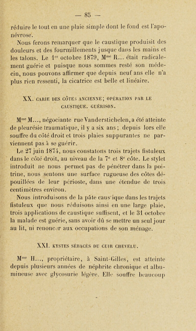 réduire le tout en une plaie simple dont le fond est l’apo- névrose. Nous ferons remarquer que le caustique produisit des douleurs et des fourmillements jusque dans les mains et les talons. Le 1 octobre 1879, M'*' R... était radicale- ment guérie et puisque nous sommes resté son méde- cin, nous pouvons attirmer que depuis neuf ans elle n’a plus rien ressenti, la cicatrice est belle et linéaire. XX. CARIR DES CÔTES ANCIENNE; OPÉRATION PAR LE CAUSTIQUE. GUÉRISON. négociante rue Vanderstichelen, a été atteinte de pleurésie traumatique, il y a six ans; depuis lors elle souffre du côté droit et trois plaies suppurantes ne par- viennent pas h se guérir. Le 27 juin 1874, nous constatons trois trajets tistuleux dans le côté droit, au niveau de la 7® et 8® côte. Le stylet introduit ne nous permet pas de })énétrer dans la poi- trine, nous sentons une surface rugueuse des côtes dé- pouillées de leur périoste, dans une étendue de trois centimètres environ. Nous introduisons de la jiâtc caus'icjue dans les trajets fistuleux que nous réduisons ainsi en une large plaie, trois applications de caustique sutlisent, et le 31 octobre la malade est guérie, sans avoir dû se mettre un seul jour au lit, ni renoncer aux occupations de son ménage. XXL KYSTES SÉRACÉS DU CUIR CHEVELU. M’® IL.., propriétaire, ù Saint-Gilles, est atteinte depuis plusieurs années de néphrite chronique et albu- mineuse avec glycosurie légère. Elle souIlVe beaucoup