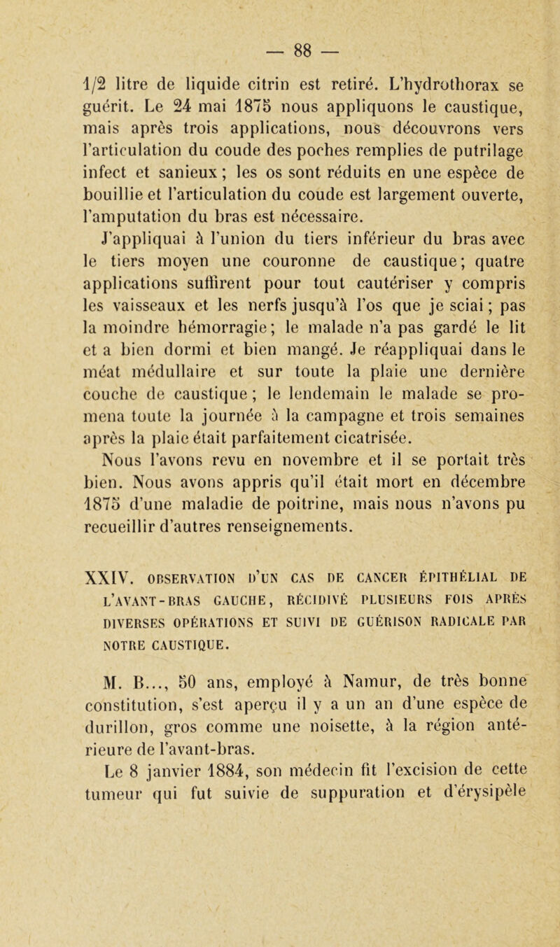 1/2 litre de liquide citrin est retiré. L’hydrotliorax se guérit. Le 24 mai 1875 nous appliquons le caustique, mais après trois applications, nous découvrons vers l’articulation du coude des poches remplies de putrilage infect et sanieux ; les os sont réduits en une espèce de bouillie et l’articulation du coude est largement ouverte, l’amputation du bras est nécessaire. J’appliquai à l’union du tiers inférieur du bras avec le tiers moyen une couronne de caustique; quatre applications suffirent pour tout cautériser y compris les vaisseaux et les nerfs jusqu’à l’os que je sciai ; pas la moindre hémorragie; le malade n’a pas gardé le lit et a bien dormi et bien mangé. Je réappliquai dans le méat médullaire et sur toute la plaie une dernière couche de caustique ; le lendemain le malade se pro- mena toute la journée à la campagne et trois semaines après la jilaie était parfaitement cicatrisée. Nous l’avons revu en novembre et il se portait très bien. Nous avons appris qu’il était mort en décembre 1875 d’une maladie de poitrine, mais nous n’avons pu recueillir d’autres renseignements. XXIV. OBSERVATION 1)’UN CAS DE CANCER ÉPITHÉLIAL DE l’avant-BRAS GAUCHE, RÉCIDIVÉ PLUSIEURS FOIS APRÈS DIVERSES OPÉRATIONS ET SUIVI DE GUÉRISON RADICALE PAR NOTRE CAUSTIQUE. M. B..., 50 ans, employé à Namur, de très bonne constitution, s’est aperçu il y a un an d’une espèce de durillon, gros comme une noisette, à la région anté- rieure de l’avant-bras. Le 8 janvier 1884, son médecin fit l’excision de cette tumeur qui fut suivie de suppuration et d’érysipèle