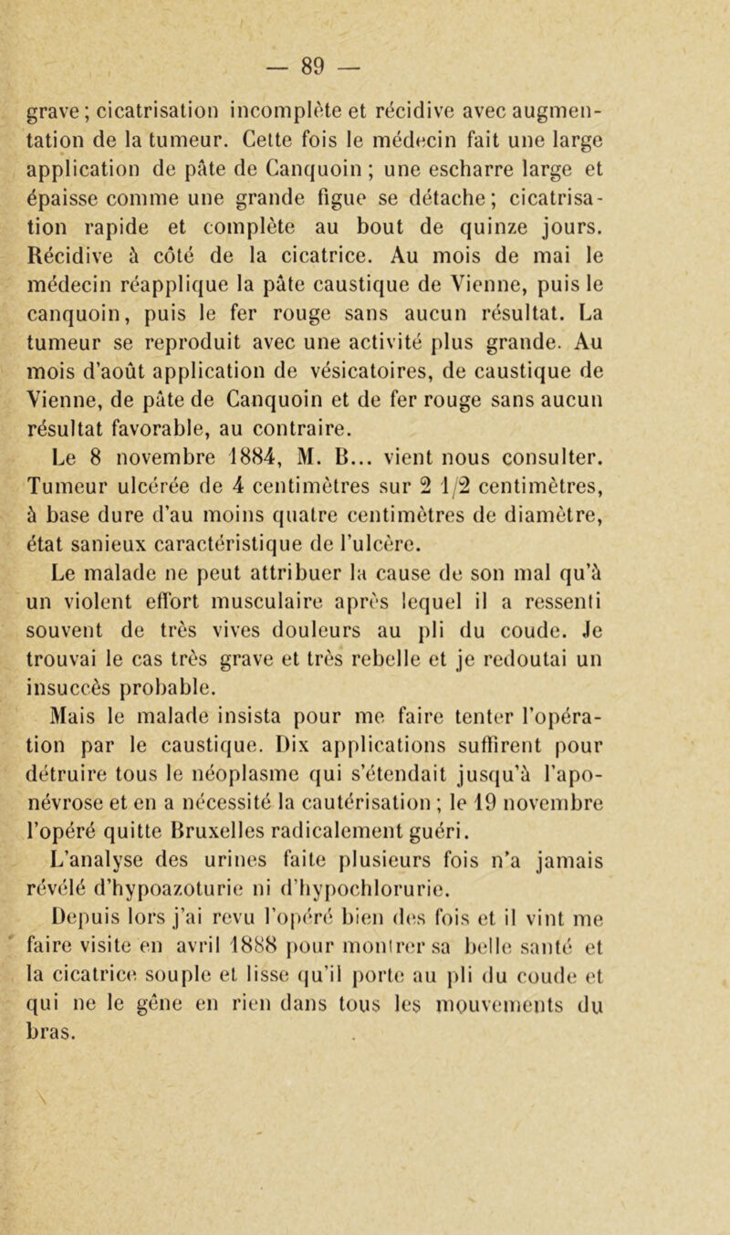 grave; cicatrisation incomplète et récidive avec augmen- tation de la tumeur. Celte fois le médecin fait une large application de pâte de Canquoin ; une escharre large et épaisse comme une grande figue se détache; cicatrisa- tion rapide et complète au bout de quinze jours. Récidive à côté de la cicatrice. Au mois de mai le médecin réapplique la pâte caustique de Vienne, puis le canquoin, puis le fer rouge sans aucun résultat. La tumeur se reproduit avec une activité plus grande. Au mois d’août application de vésicatoires, de caustique de Vienne, de pâte de Canquoin et de fer rouge sans aucun résultat favorable, au contraire. Le 8 novembre 1884, M. R... vient nous consulter. Tumeur ulcérée de 4 centimètres sur 2 1/2 centimètres, à base dure d’au moins quatre centimètres de diamètre, état sanieux caractéristique de l’ulcère. Le malade ne peut attribuer la cause de son mal qu’à un violent effort musculaire après lequel il a ressenti souvent de très vives douleurs au pli du coude. Je trouvai le cas très grave et très rebelle et je redoutai un insuccès probable. Mais le malade insista pour me faire tenter l’opéra- tion par le caustique. Dix applications suffirent pour détruire tous le néoplasme qui s’étendait jusriu’à l’apo- névrose et en a nécessité la cautérisation ; le 19 novembre l’opéré quitte Bruxelles radicalement guéri. L’analyse des urines faite plusieurs fois n’a jamais révélé d’hypoazoturie ni d’hy[)ocblorurie. Depuis lors j’ai revu roj)éré bien d(;s fois et il vint me faire visite en avril 1888 pour moniiHu'sa belle santé et la cicatrice souple et lisse (ju’il j)orte au pli du coude et qui ne le gène en rien dans tous les mouvements du bras. \