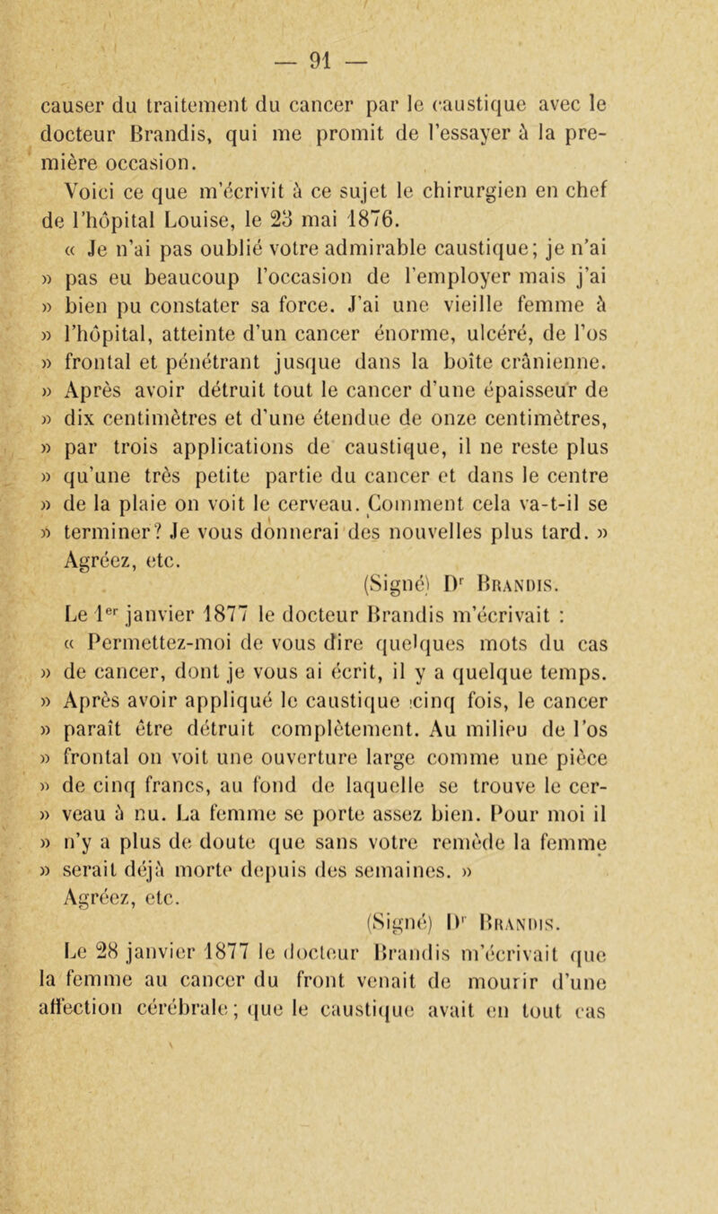 causer du traitement du cancer par le caustique avec le docteur Brandis, qui me promit de l’essayer à la pre- mière occasion. Voici ce que m’écrivit à ce sujet le chirurgien en chef de rhôpital Louise, le 23 mai 1876. « Je n’ai pas oublié votre admirable caustique; je n’ai )) pas eu beaucoup l’occasion de l’employer mais j’ai » bien pu constater sa force. J’ai une vieille femme à » l’hôpital, atteinte d’un cancer énorme, ulcéré, de l’os » frontal et pénétrant jusque dans la boîte crânienne. » Après avoir détruit tout le cancer d’une épaisseur de » dix centimètres et d’une étendue de onze centimètres, » par trois applications de caustique, il ne reste plus w qu’une très petite partie du cancer et dans le centre )) de la plaie on voit le cerveau. Comment cela va-t-il se « terminer? Je vous donnerai'des nouvelles plus tard. » Agréez, etc. (Signé) D' Brandis. Le l®’’ janvier 1877 le docteur Brandis m’écrivait : « Permettez-moi de vous dire quelques mots du cas )) de cancer, dont je vous ai écrit, il y a quelque temps. » Après avoir appliqué le causticiue îcinq fois, le cancer » paraît être détruit complètement. Au milieu de l’os )) frontal on voit une ouverture large comme une pièce de cinq francs, au fond de laquelle se trouve le cer- )) veau â nu. La femme se porte assez bien, l^our moi il » n’y a plus de doute que sans votre remède la femme » serait déjà morte dej)uis des semaines. » Agréez, etc. (Signé) IP Brandis. Le 28 janvier 1877 le docteur Brandis m’écrivait que la femme au cancer du front venait de mourir d’une atièction cérébrale ; (jue le caustiijue avait en tout cas