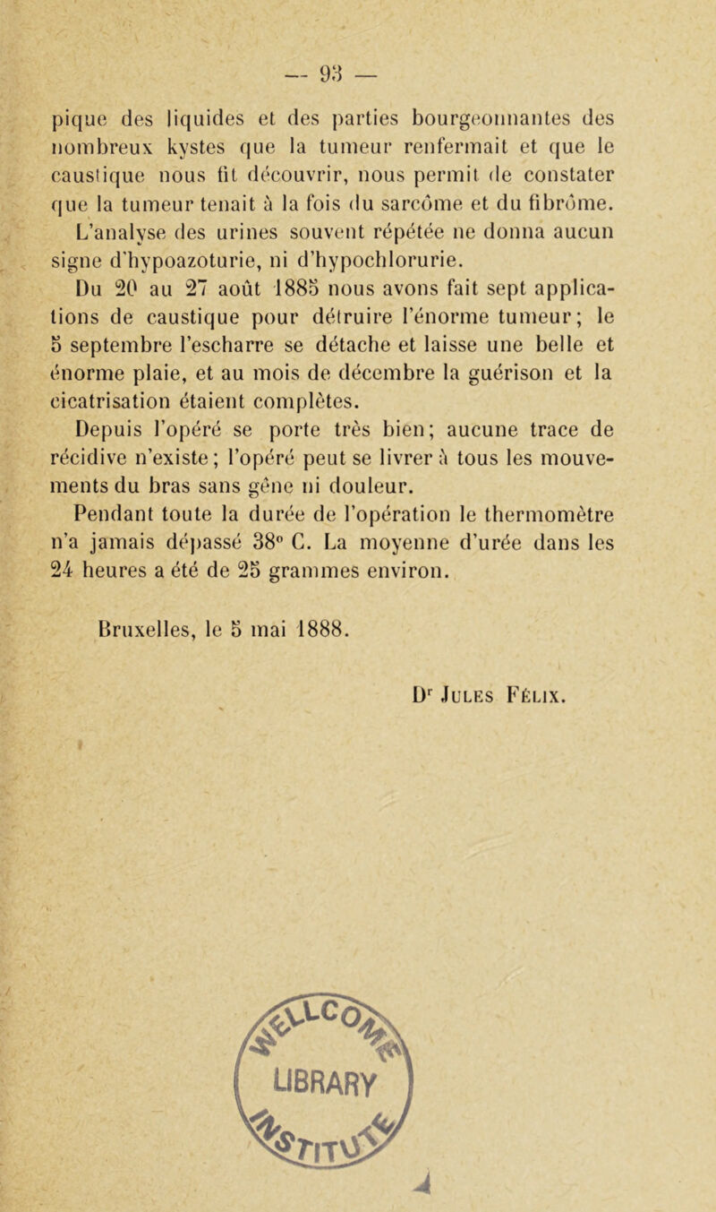 pique des liquides et des parties bourgeonnantes des nombreux kystes que la tumeur renfermait et que le causiique nous fit découvrir, nous permit de constater que la tumeur tenait à la fois du sarcome et du fibrome. L’analyse des urines souvent répétée ne donna aucun signe d’hypoazoturie, ni d’hypocblorurie. Du 20 au 27 août 1885 nous avons fait sept applica- tions de caustique pour détruire l’énorme tumeur; le 5 septembre l’escharre se détache et laisse une belle et énorme plaie, et au mois de décembre la guérison et la cicatrisation étaient complètes. Depuis l’opéré se porte très bien; aucune trace de récidive n’existe; l’opéré peut se livrer ù tous les mouve- ments du bras sans gène ni douleur. Pendant toute la durée de l’opération le thermomètre n’a jamais dépassé 38 C. La moyenne d’urée dans les 24 heures a été de 25 grammes environ. Bruxelles, le 5 mai 1888. D Jules Félix.