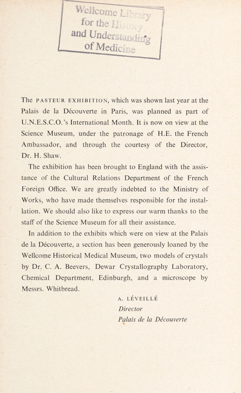 The PASTEUR EXHIBITION, which was shown last year at the Palais de la Decouverte in Paris, was planned as part of U.N.E.S.C.O.’s International Month. It is now on view at the Science Museum, under the patronage of H.E. the French Ambassador, and through the courtesy of the Director, Dr. H. Shaw. The exhibition has been brought to England with the assis- tance of the Cultural Relations Department of the French Foreign OlRce. We are greatly indebted to the Ministry of Works, who have made themselves responsible for the instal- lation. We should also like to express our warm thanks to the staff of the Science Museum for all their assistance. In addition to the exhibits which were on view at the Palais de la Decouverte, a section has been generously loaned by the Wellcome Historical Medical Museum, two models of crystals by Dr. C. A. Beevers, Dewar Crystallography Laboratory, Chemical Department, Edinburgh, and a microscope by Messrs. Whitbread. A. LEVEILLE Director Palais de la Decouverte