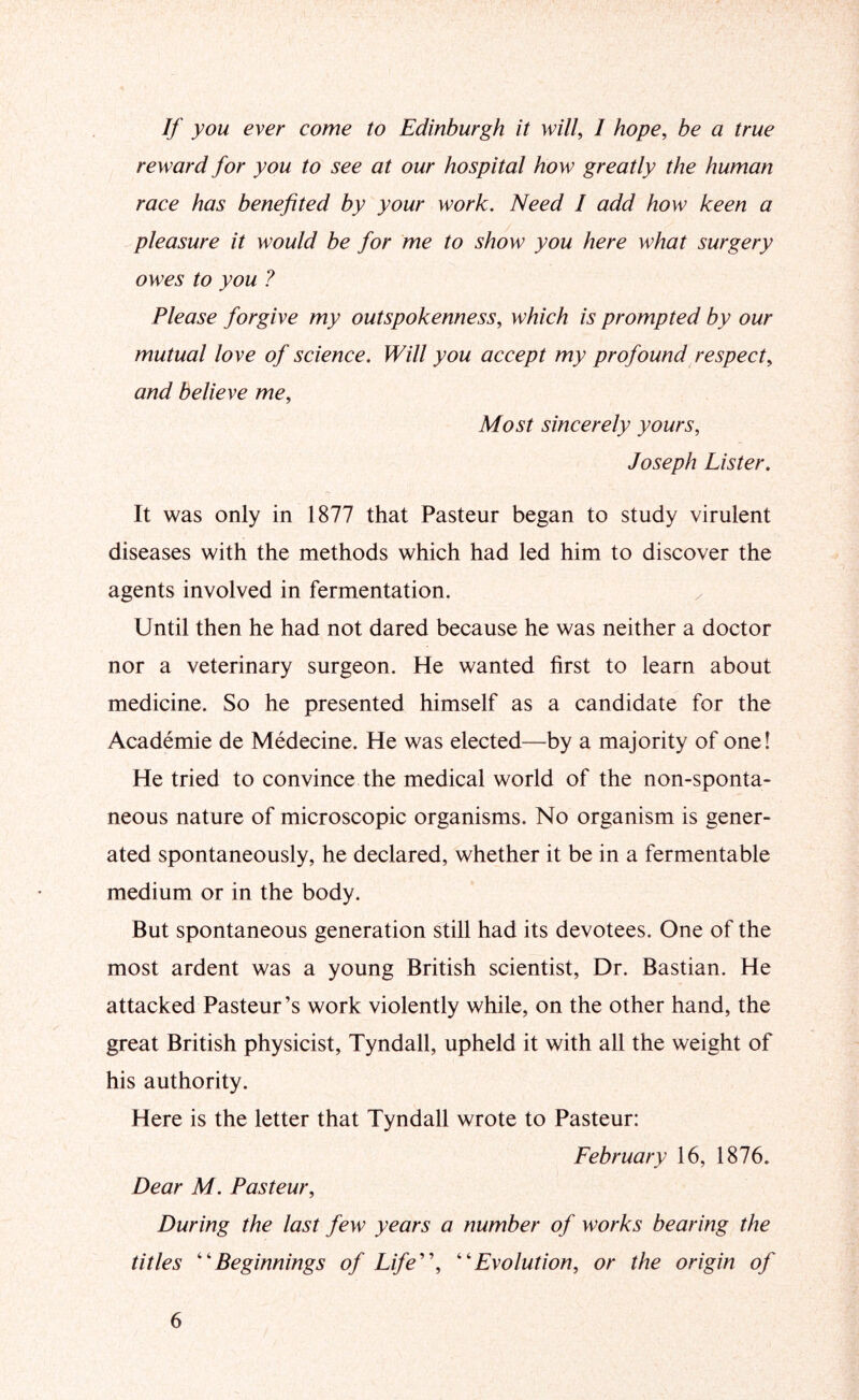 If you ever come to Edinburgh it will, I hope, be a true reward for you to see at our hospital how greatly the human race has benefited by your work. Need I add how keen a pleasure it would be for me to show you here what surgery owes to you ? Please forgive my outspokenness, which is prompted by our mutual love of science. Will you accept my profound respect, and believe me. Most sincerely yours, Joseph Lister. It was only in 1877 that Pasteur began to study virulent diseases with the methods which had led him to discover the agents involved in fermentation. Until then he had not dared because he was neither a doctor nor a veterinary surgeon. He wanted first to learn about medicine. So he presented himself as a candidate for the Academie de Medecine. He was elected—by a majority of one! He tried to convince the medical world of the non-sponta- neous nature of microscopic organisms. No organism is gener- ated spontaneously, he declared, whether it be in a fermentable medium or in the body. But spontaneous generation still had its devotees. One of the most ardent was a young British scientist. Dr. Bastian. He attacked Pasteur’s work violently while, on the other hand, the great British physicist, Tyndall, upheld it with all the weight of his authority. Here is the letter that Tyndall wrote to Pasteur: February 16, 1876. Dear M. Pasteur, During the last few years a number of works bearing the titles 'Beginnings of Life'\ Evolution, or the origin of