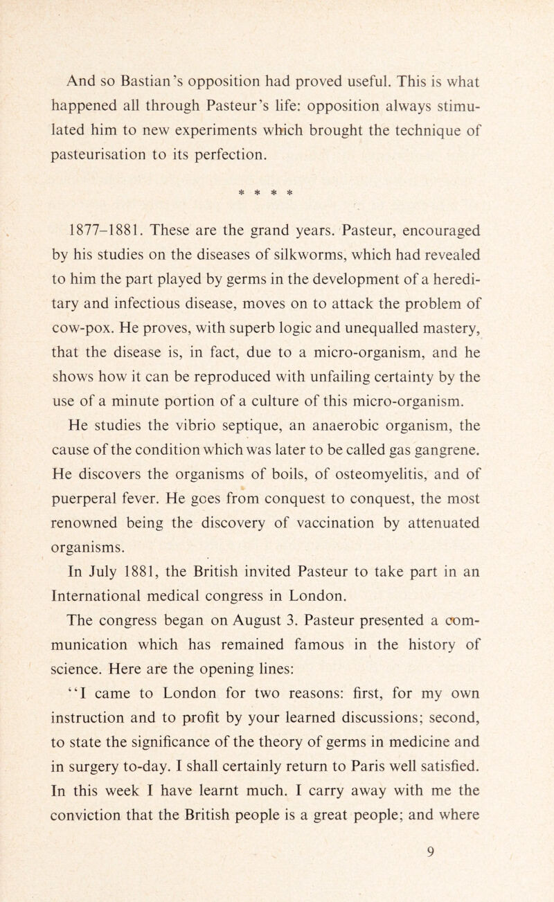 And so Bastian’s opposition had proved useful. This is what happened all through Pasteur’s life: opposition always stimu- lated him to new experiments which brought the technique of pasteurisation to its perfection. Hs sSs Hs * 1877-1881. These are the grand years. Pasteur, encouraged by his studies on the diseases of silkworms, which had revealed to him the part played by germs in the development of a heredi- tary and infectious disease, moves on to attack the problem of cow-pox. He proves, with superb logic and unequalled mastery, that the disease is, in fact, due to a micro-organism, and he shows how it can be reproduced with unfailing certainty by the use of a minute portion of a culture of this micro-organism. He studies the vibrio septique, an anaerobic organism, the cause of the condition which was later to be called gas gangrene. He discovers the organisms of boils, of osteomyelitis, and of puerperal fever. He goes from conquest to conquest, the most renowned being the discovery of vaccination by attenuated organisms. In July 1881, the British invited Pasteur to take part in an International medical congress in London. The congress began on August 3. Pasteur presented a com- munication which has remained famous in the history of science. Here are the opening lines: “I came to London for two reasons: first, for my own instruction and to profit by your learned discussions; second, to state the significance of the theory of germs in medicine and in surgery to-day. I shall certainly return to Paris well satisfied. In this week I have learnt much. I carry away with me the conviction that the British people is a great people; and where