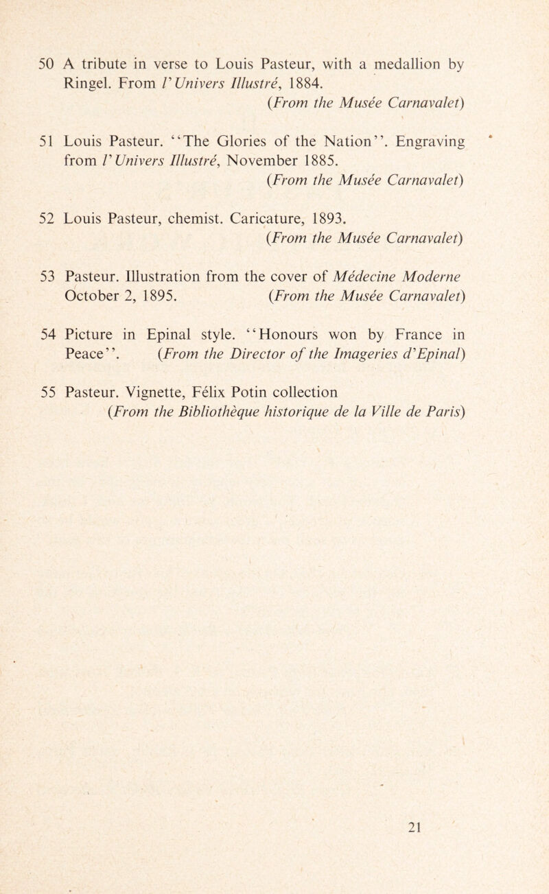 50 A tribute in verse to Louis Pasteur, with a medallion by Ringel. From VUnivers lUustre, 1884. {From the Musee Carnavalet) \ 51 Louis Pasteur. “The Glories of the Nation”. Engraving from VUnivers Illustre, November 1885. {From the Musee Carnavalet) 52 Louis Pasteur, chemist. Caricature, 1893. {From the Musee Carnavalet) 53 Pasteur. Illustration from the cover of Medecine Moderne October 2, 1895. {From the Musee Carnavalet) 54 Picture in Epinal style. “Honours won by France in Peace”. {From the Director of the Imageries d'Epinal) 55 Pasteur. Vignette, Felix Potin collection {From the Bibliotheque historique de la Ville de Paris)