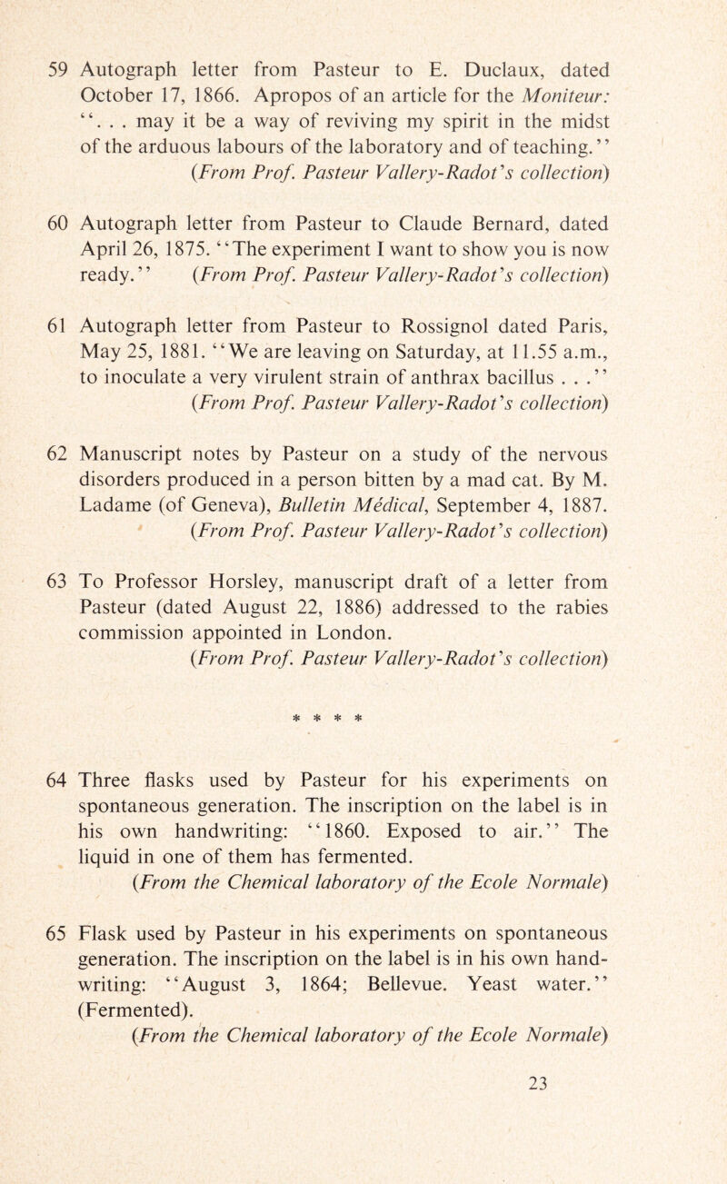 59 Autograph letter from Pasteur to E. Duclaux, dated October 17, 1866. Apropos of an article for the Moniteur: . may it be a way of reviving my spirit in the midst of the arduous labours of the laboratory and of teaching. ’ ’ {From Prof. Pasteur Vallery-Radof s collection) 60 Autograph letter from Pasteur to Claude Bernard, dated April 26, 1875. “The experiment I want to show you is now ready.” {From Prof. Pasteur Vallery-Radofs collection) 61 Autograph letter from Pasteur to Rossignol dated Paris, May 25, 1881. “We are leaving on Saturday, at 11.55 a.m., to inoculate a very virulent strain of anthrax bacillus ...” {From Prof. Pasteur Vallery-Radot’s collection) 62 Manuscript notes by Pasteur on a study of the nervous disorders produced in a person bitten by a mad cat. By M. Ladame (of Geneva), Bulletin Medical, September 4, 1887. {From Prof. Pasteur Vallery-Radof s collection) 63 To Professor Horsley, manuscript draft of a letter from Pasteur (dated August 22, 1886) addressed to the rabies commission appointed in London. {From Prof. Pasteur Vallery-Radofs collection) * Hs * * 64 Three flasks used by Pasteur for his experiments on spontaneous generation. The inscription on the label is in his own handwriting: “1860. Exposed to air.” The liquid in one of them has fermented. {From the Chemical laboratory of the Ecole Normale) 65 Flask used by Pasteur in his experiments on spontaneous generation. The inscription on the label is in his own hand- writing: “August 3, 1864; Bellevue. Yeast water.” (Fermented). {From the Chemical laboratory of the Ecole Normale)