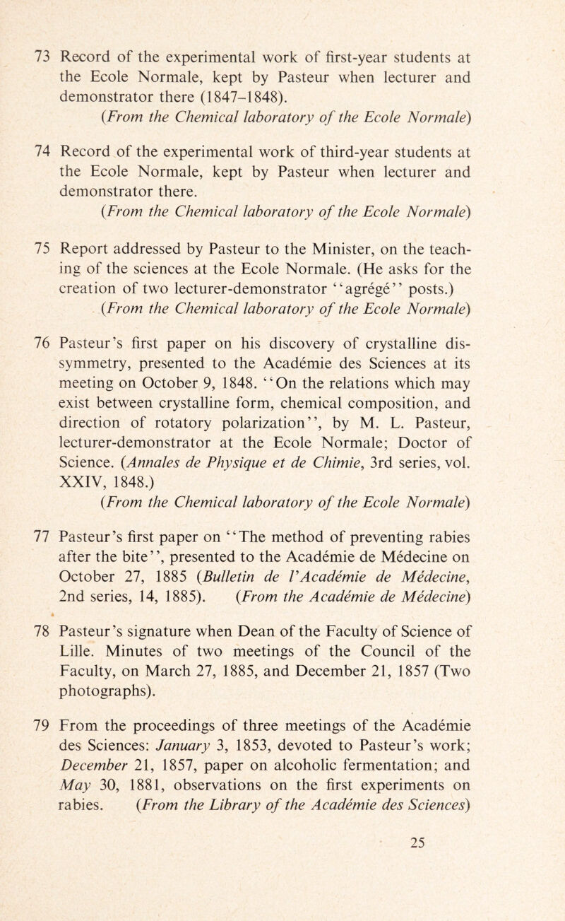 73 Record of the experimental work of first-year students at the Ecole Normale, kept by Pasteur when lecturer and demonstrator there (1847-1848). {From the Chemical laboratory of the Ecole Normale) 74 Record of the experimental work of third-year students at the Ecole Normale, kept by Pasteur when lecturer and demonstrator there. {From the Chemical laboratory of the Ecole Normale) 75 Report addressed by Pasteur to the Minister, on the teach- ing of the sciences at the Ecole Normale. (He asks for the creation of two lecturer-demonstrator “agrege” posts.) {From the Chemical laboratory of the Ecole Normale) 76 Pasteur’s first paper on his discovery of crystalline dis- symmetry, presented to the Academie des Sciences at its meeting on October 9, 1848. “On the relations which may exist between crystalline form, chemical composition, and direction of rotatory polarization”, by M. L. Pasteur, lecturer-demonstrator at the Ecole Normale; Doctor of Science. {Annales de Physique et de Chimie, 3rd series, voL XXIV, 1848.) {From the Chemical laboratory of the Ecole Normale) 11 Pasteur’s first paper on “The method of preventing rabies after the bite ’ ’, presented to the Academie de Medecine on October 27, 1885 {Bulletin de VAcademie de Medecine, 2nd series, 14, 1885). {From the Academie de Medecine) 78 Pasteur’s signature when Dean of the Faculty of Science of Lille. Minutes of two meetings of the Council of the Faculty, on March 27, 1885, and December 21, 1857 (Two photographs). 79 From the proceedings of three meetings of the Academie des Sciences: January 3, 1853, devoted to Pasteur’s work; December 21, 1857, paper on alcoholic fermentation; and May 30, 1881, observations on the first experiments on rabies. {From the Library of the Academie des Sciences)