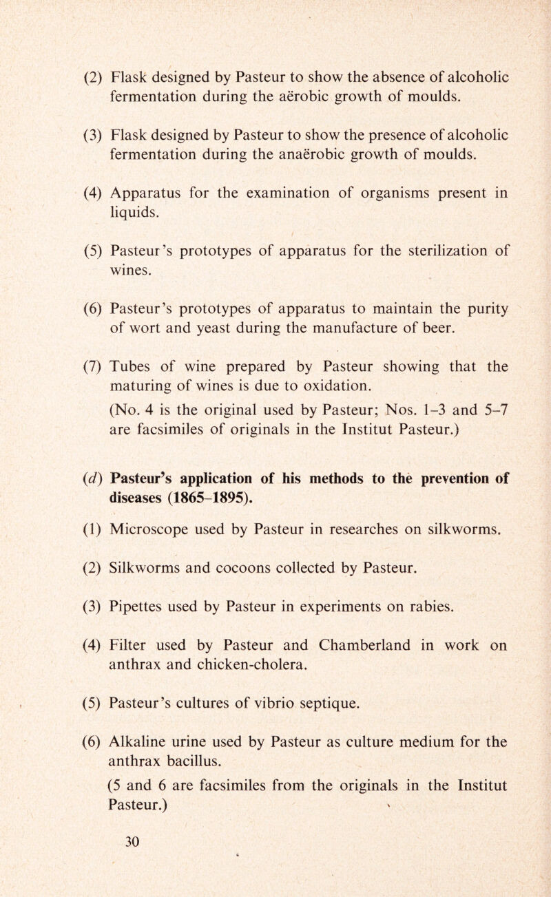 (2) Flask designed by Pasteur to show the absence of alcoholic fermentation during the aerobic growth of moulds. (3) Flask designed by Pasteur to show the presence of alcoholic fermentation during the anaerobic growth of moulds. (4) Apparatus for the examination of organisms present in liquids. (5) Pasteur’s prototypes of apparatus for the sterilization of wines. (6) Pasteur’s prototypes of apparatus to maintain the purity of wort and yeast during the manufacture of beer. (7) Tubes of wine prepared by Pasteur showing that the maturing of wines is due to oxidation. (No. 4 is the original used by Pasteur; Nos. 1-3 and 5-7 are facsimiles of originals in the Institut Pasteur.) {d) Pasteur’s application of his methods to the prevention of diseases (1865-1895). (1) Microscope used by Pasteur in researches on silkworms. (2) Silkworms and cocoons collected by Pasteur. (3) Pipettes used by Pasteur in experiments on rabies. (4) Filter used by Pasteur and Chamberland in work on anthrax and chicken-cholera. (5) Pasteur’s cultures of vibrio septique. (6) Alkaline urine used by Pasteur as culture medium for the anthrax bacillus. (5 and 6 are facsimiles from the originals in the Institut Pasteur.)