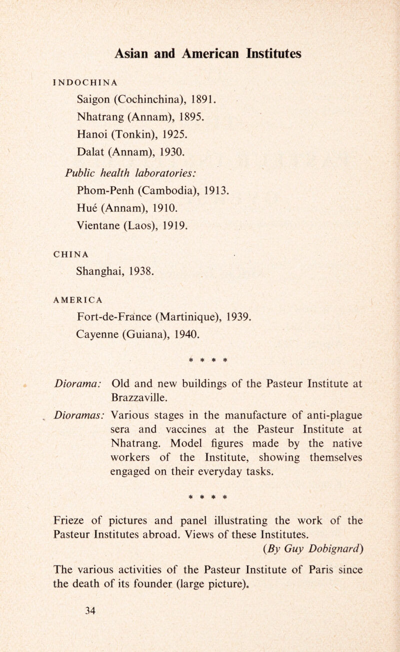 Asian and American Institutes INDOCHINA Saigon (Cochinchina), 1891. Nhatrang (Annam), 1895. Hanoi (Tonkin), 1925. Dalat (Annam), 1930. Public health laboratories: Phom-Penh (Cambodia), 1913. Hue (Annam), 1910. Vientane (Laos), 1919. CHINA Shanghai, 1938. AMERICA Fort-de-France (Martinique), 1939. Cayenne (Guiana), 1940. * * ♦ * Diorama: Old and new buildings of the Pasteur Institute at Brazzaville. , Dioramas: Various stages in the manufacture of anti-plague sera and vaccines at the Pasteur Institute at Nhatrang. Model figures made by the native workers of the Institute, showing themselves engaged on their everyday tasks. * ♦ ♦ * Frieze of pictures and panel illustrating the work of the Pasteur Institutes abroad. Views of these Institutes. {By Guy Dobignard) The various activities of the Pasteur Institute of Paris since the death of its founder (large picture).