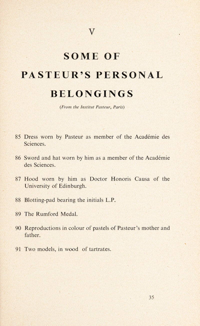 V SOME OF PASTEUR’S PERSONAL BELONGINGS {From the Imtitut Pasteur, Paris) 85 Dress worn by Pasteur as member of the Academie des Sciences. 86 Sword and hat worn by him as a member of the Academie des Sciences. 87 Hood worn by him as Doctor Honoris Causa of the University of Edinburgh. 88 Blotting-pad bearing the initials L.P. 89 The Rumford Medal. 90 Reproductions in colour of pastels of Pasteur’s mother and father. 91 Two models, in wood of tartrates.