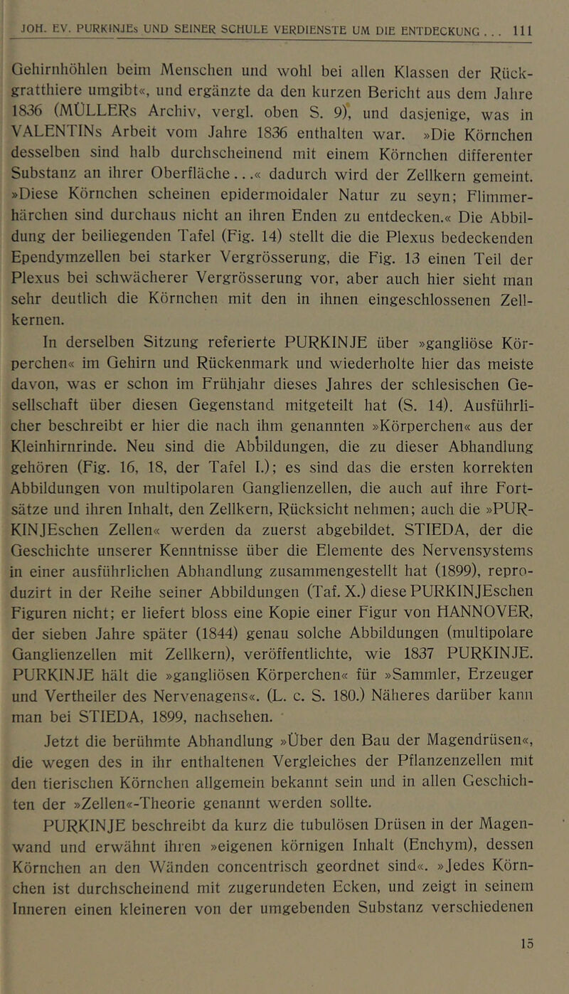 Gehirnhöhlen beim Menschen und wohl bei allen Klassen der Rück- gratthiere umgibt«, und ergänzte da den kurzen Bericht aus dem Jahre 1836 (MÜLLERS Archiv, vergl. oben S. 9)*, und dasjenige, was in VALENTINS Arbeit vom Jahre 1836 enthalten war. »Die Körnchen desselben sind halb durchscheinend mit einem Körnchen differenter Substanz an ihrer Oberfläche...« dadurch wird der Zellkern gemeint. »Diese Körnchen scheinen epidermoidaler Natur zu seyn; Flimmer- härchen sind durchaus nicht an ihren Enden zu entdecken.« Die Abbil- dung der beiliegenden Tafel (Fig. 14) stellt die die Plexus bedeckenden Ependymzellen bei starker Vergrösserung, die Fig. 13 einen Teil der Plexus bei schwächerer Vergrösserung vor, aber auch hier sieht man sehr deutlich die Körnchen mit den in ihnen eingeschlossenen Zell- kernen. In derselben Sitzung referierte PURKINJE über »gangliöse Kör- perchen« im Gehirn und Rückenmark und wiederholte hier das meiste davon, was er schon im Frühjahr dieses Jahres der schlesischen Ge- sellschaft über diesen Gegenstand mitgeteilt hat (S. 14). Ausführli- cher beschreibt er hier die nach ihm genannten »Körperchen« aus der Kleinhirnrinde. Neu sind die Abbildungen, die zu dieser Abhandlung gehören (Fig. 16, 18, der Tafel I.); es sind das die ersten korrekten Abbildungen von multipolaren Ganglienzellen, die auch auf ihre Fort- sätze und ihren Inhalt, den Zellkern, Rücksicht nehmen; auch die »PUR- KINJEschen Zellen« werden da zuerst abgebildet. STIEDA, der die Geschichte unserer Kenntnisse über die Elemente des Nervensystems in einer ausführlichen Abhandlung zusammengestellt hat (1899), repro- duzirt in der Reihe seiner Abbildungen (Taf. X.) diese PURKINJEschen Figuren nicht; er liefert bloss eine Kopie einer Figur von HANNOVER, der sieben Jahre später (1844) genau solche Abbildungen (multipolare Ganglienzellen mit Zellkern), veröffentlichte, wie 1837 PURKINJE. PURKINJE hält die »gangliösen Körperchen« für »Sammler, Erzeuger und Vertheiler des Nervenagens«. (L. c. S. 180.) Näheres darüber kann man bei STIEDA, 1899, nachsehen. Jetzt die berühmte Abhandlung »Über den Bau der Magendrüsen«, die wegen des in ihr enthaltenen Vergleiches der Pflanzenzellen mit den tierischen Körnchen allgemein bekannt sein und in allen Geschich- ten der »Zellen«-Theorie genannt werden sollte. PURKINJE beschreibt da kurz die tubulösen Drüsen in der Magen- wand und erwähnt ihren »eigenen körnigen Inhalt (Enchym), dessen Körnchen an den Wänden concentrisch geordnet sind«. »Jedes Körn- chen ist durchscheinend mit zugerundeten Ecken, und zeigt in seinem Inneren einen kleineren von der umgebenden Substanz verschiedenen