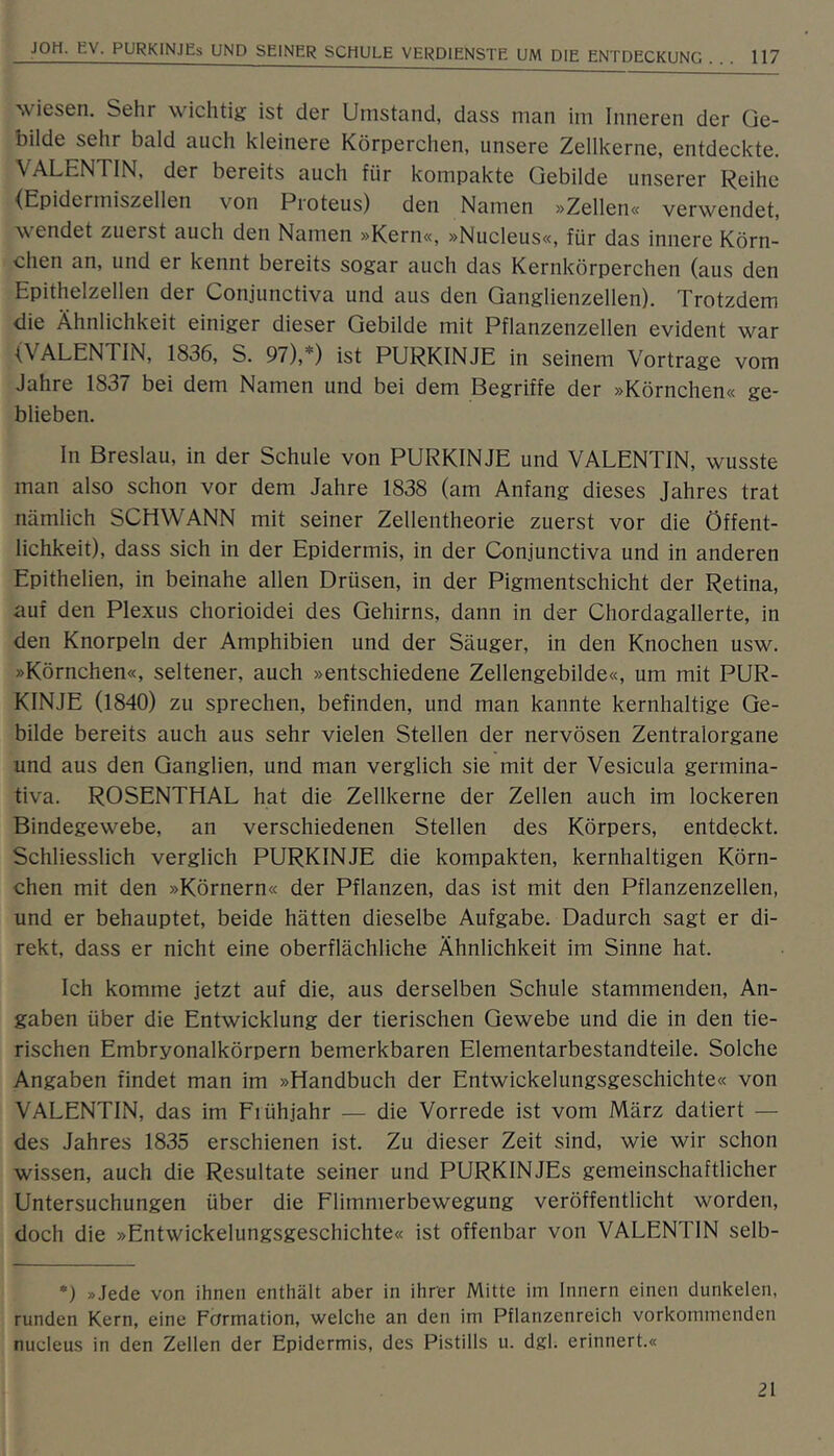 ^viesen. Sehr wichtig ist der Umstand, dass man im Inneren der Ge- bilde sehr bald auch kleinere Körperchen, unsere Zellkerne, entdeckte. VALENTIN, der bereits auch für kompakte Gebilde unserer Keihe ■(Epidermiszellen von Proteus) den Namen »Zellen« verwendet, wendet zuerst auch den Namen »Kern«, »Nucleus«, für das innere Körn- chen an, und er kennt bereits sogar auch das Kernkörperchen (aus den Epithelzellen der Conjunctiva und aus den Ganglienzellen). Trotzdem die Ähnlichkeit einiger dieser Gebilde mit Pflanzenzellen evident war (VALENTIN, 1836, S. 97),*) ist PURKINJE in seinem Vortrage vom Jahre 1837 bei dem Namen und bei dem Begriffe der »Körnchen« ge- blieben. ln Breslau, in der Schule von PURKINJE und VALENTIN, wusste man also schon vor dem Jahre 1838 (am Anfang dieses Jahres trat nämlich SCHWANN mit seiner Zellentheorie zuerst vor die Öffent- lichkeit), dass sich in der Epidermis, in der Conjunctiva und in anderen Epithelien, in beinahe allen Drüsen, in der Pigmentschicht der Retina, auf den Plexus chorioidei des Gehirns, dann in der Chordagallerte, in den Knorpeln der Amphibien und der Säuger, in den Knochen usw. »Körnchen«, seltener, auch »entschiedene Zellengebilde«, um mit PUR- KINJE (1840) zu sprechen, befinden, und man kannte kernhaltige Ge- bilde bereits auch aus sehr vielen Stellen der nervösen Zentralorgane und aus den Ganglien, und man verglich sie mit der Vesicula germina- tiva. ROSENTHAL hat die Zellkerne der Zellen auch im lockeren Bindegewebe, an verschiedenen Stellen des Körpers, entdeckt. Schliesslich verglich PURKINJE die kompakten, kernhaltigen Körn- chen mit den »Körnern« der Pflanzen, das ist mit den Pflanzenzellen, und er behauptet, beide hätten dieselbe Aufgabe. Dadurch sagt er di- rekt, dass er nicht eine oberflächliche Ähnlichkeit im Sinne hat. Ich komme jetzt auf die, aus derselben Schule stammenden, An- gaben über die Entwicklung der tierischen Gewebe und die in den tie- rischen Embryonalkörpern bemerkbaren Elementarbestandteile. Solche Angaben findet man im »Handbuch der Entwickelungsgeschichte« von VALENTLN, das im Fiühjahr — die Vorrede ist vom März datiert — des Jahres 1835 erschienen ist. Zu dieser Zeit sind, wie wir schon wissen, auch die Resultate seiner und PURKINJEs gemeinschaftlicher Untersuchungen über die Flimmerbewegung veröffentlicht worden, doch die »Entwickelungsgeschichte« ist offenbar von VALENTIN selb- *) »Jede von ihnen enthält aber in ihrer Mitte im Innern einen dunkelen, runden Kern, eine Formation, welche an den im Pflanzenreich vorkommenden nucleus in den Zellen der Epidermis, des Pistills u. dgL erinnert.«