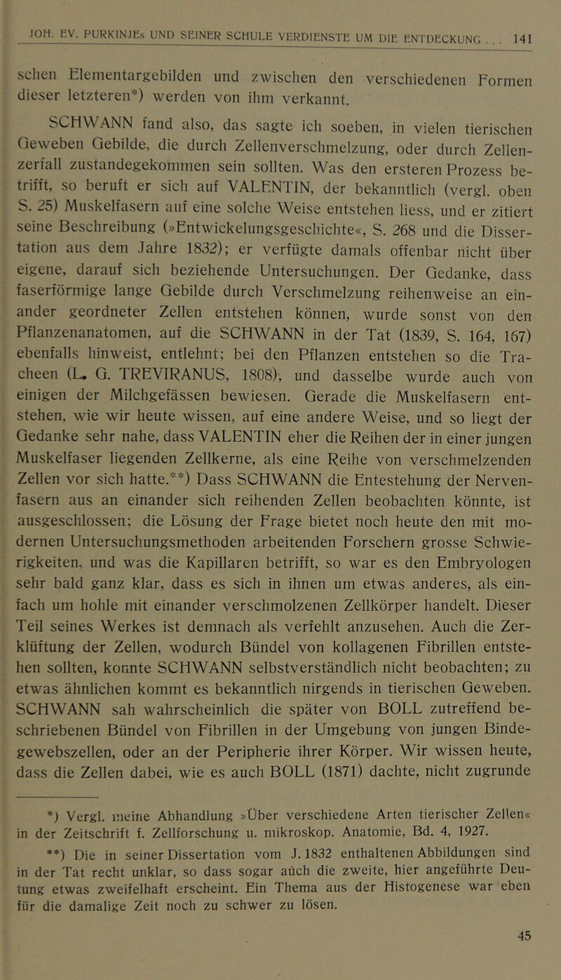 scheu Eleiuenturgebilden und zwischen den verschiedenen Formen dieser letzteren^) werden von ihm verkannt. SCHWANN fand also, das sagte ich soeben, in vielen tierischen Geweben Gebilde, die durch Zellenverschmelzung, oder durch Zellen- zerfall zustandegekommen sein sollten. Was den ersteren Prozess be- trifft, so beruft er sich auf VALENTIN, der bekanntlich (vergl. oben S. 25) Muskelfasern auf eine solche Weise entstehen liess, und er zitiert seine Beschreibung (»Entwickelungsgeschichte«, S. 268 und die Disser- tation aus dem Jahre 1832); er verfügte damals offenbar nicht über eigene, darauf sich beziehende Untersuchungen. Der Gedanke, dass faserförmige lange Gebilde durch Verschmelzung reihenweise an ein- ander geordneter Zellen entstehen können, wurde sonst von den Pflanzenanatomen, auf die SCHWANN in der Tat (1839, S. 164, 167) ebenfalls hin weist, entlehnt; bei den Pflanzen entstehen so die Tra- cheen (L. G. TREVIRANUS, 1808)', und dasselbe wurde auch von einigen der Milchgefässen bewiesen. Gerade die Muskelfasern ent- stehen, wie wir heute wissen, auf eine andere Weise, und so liegt der Gedanke sehr nahe, dass VALENTIN eher die Reihen der in einer jungen Muskelfaser liegenden Zellkerne, als eine Reihe von verschmelzenden Zellen vor sich hatte.*) **) Dass SCHWANN die Entestehung der Nerven- fasern aus an einander sich reihenden Zellen beobachten könnte, ist ausgeschlossen; die Lösung der Frage bietet noch heute den mit mo- dernen Untersuchungsmethoden arbeitenden Forschern grosse Schwie- rigkeiten, und was die Kapillaren betrifft, so war es den Embryologen sehr bald ganz klar, dass es sich in ihnen um etwas anderes, als ein- fach um hohle mit einander verschmolzenen Zellkörper handelt. Dieser Teil seines Werkes ist demnach als verfehlt anzusehen. Auch die Zer- klüftung der Zellen, wodurch Bündel von kollagenen Fibrillen entste- hen sollten, konnte SCHWANN selbstverständlich nicht beobachten; zu etwas ähnlichen kommt es bekanntlich nirgends in tierischen Geweben. SCHWANN sah wahrscheinlich die später von BOLL zutreffend be- schriebenen Bündel von Fibrillen in der Umgebung von jungen Binde- gewebszellen, oder an der Peripherie ihrer Körper. Wir wissen heute, dass die Zellen dabei, wie es auch BOLL (1871) dachte, nicht zugrunde *) Vergl. meine Abhandlung »Über verschiedene Arten tierischer Zellen« in der Zeitschrift f. Zellforschung u. niikroskop. Anatomie, Bd. 4, 1927. **) Die in seiner Dissertation vom J. 1832 enthaltenen Abbildungen sind in der Tat recht unklar, so dass sogar auch die zweite, hier angeführte Deu- tung etwas zweifelhaft erscheint. Ein Thema aus der liistogenese war eben für die damalige Zeit noch zu schwer zu lösen.