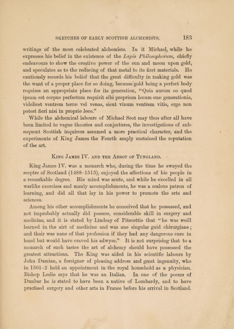 writings of the most celebrated alchemists. In it Michael, while he expresses his belief in the existence of the Lapis Philosopliorum^ chiefly endeavours to show the creative power of the sun and moon upon gold, and speculates as to the reducing of that metal to its first materials. He cautiously records his belief that the great difficulty in raaking gold was the want of a proper place for so doing, because gold being a perfect body requires an appropriate place for its generation, “Quia aurum eo quod ipsum est corpus perfectum requirit sibi proprium locum suse generationis, videlicet ventrem terrse vel venas, sicut vinum ventrem vitis, ergo non potest fieri nisi in proprio loco.” While the alchemical labours of Michael Scot may thus after all have been limited to vague theories and conjectures, the investigations of sub¬ sequent Scottish inquirers assumed a more practical character, and the experiments of King James the Fourth amply sustained the reputation of the art. King James IY. and the Abbot of Tungland. King James IY. was a monarch who, during the time he swayed the sceptre of Scotland (1488-1513), enjoyed the affections of his people in a remarkable degree. His mind was acute, and while he excelled in all warlike exercises and manly accomplishments, he was a zealous patron of learning, and did all that lay in his power to promote the arts and sciences. Among his other accomplishments he conceived that he possessed, and not improbably actually did possess, considerable skill in surgery and medicine, and it is stated by Lindsay of Pitscottie that “ he was weill learned in the airt of medicine and was ane singular guid chirurgiane; and thair was nane of that profession if they had any dangerous cure in hand but would have craved his adwyse.” It is not surprising that to a monarch of such tastes the art of alchemy should have possessed the greatest attractions. The King was aided in his scientific labours by John Damian, a foreigner of pleasing address and great ingenuity, who in 1501-2 held an appointment in the royal household as a physician. Bishop Leslie says that he was an Italian. In one of the poems of Dunbar he is stated to have been a native of Lombardy, and to have practised surgery and other arts in France before his arrival in Scotland.