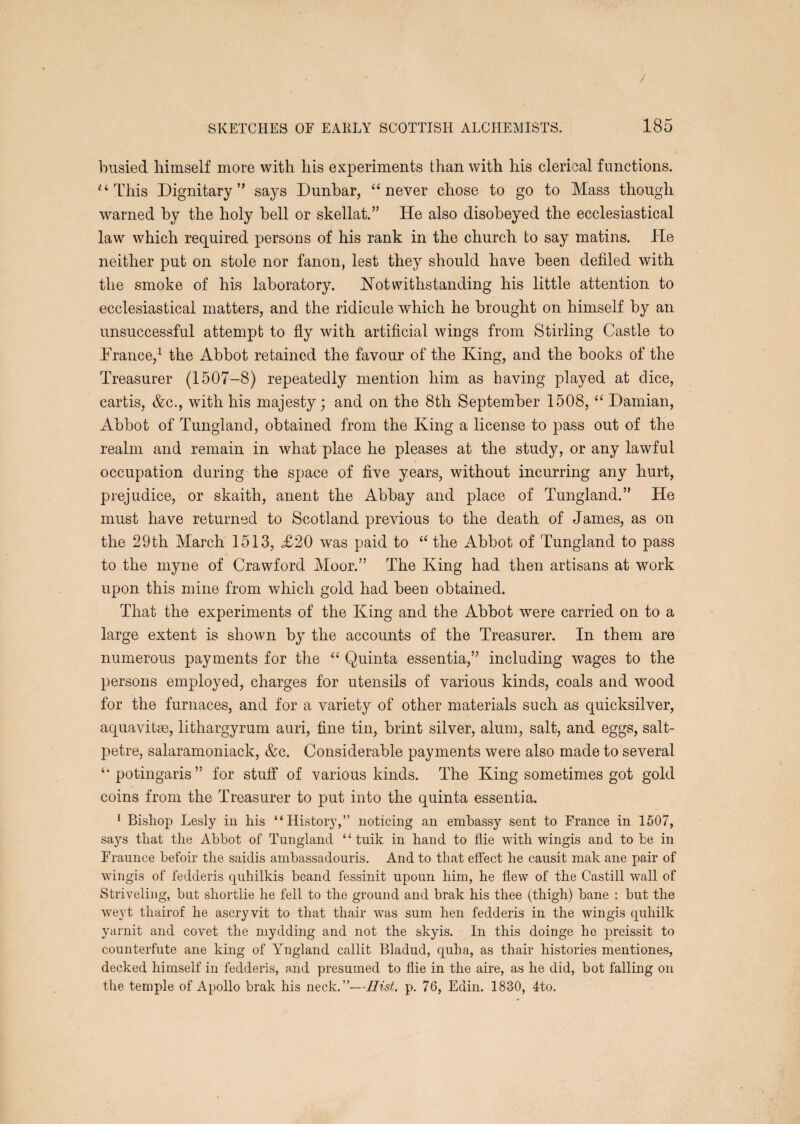 / SKETCHES OF EARLY SCOTTISH ALCHEMISTS. 185 busied himself more with his experiments than with his clerical functions. '‘This Dignitary’' says Dunbar, “never chose to go to Mass though warned by the holy bell or skellat.” He also disobeyed the ecclesiastical law which rec[uired persons of his rank in the church to say matins. He neither put on stole nor fanon, lest they should have been defiled with the smoke of his laboratory. Notwithstanding his little attention to ecclesiastical matters, and the ridicule which he brought on himself by an unsuccessful attempt to fly with artificial wings from Stirling Castle to Drance,^ the Abbot retained the favour of the King, and the books of the Treasurer (1507-8) repeatedly mention him as having played at dice, cartis, &c., with his majesty; and on the 8th September 1508, “ Damian, Abbot of Tungland, obtained from the King a license to pass out of the realm and remain in what place he pleases at the study, or any lawful occupation during the space of five years, without incurring any hurt, prejudice, or skaith, anent the Abbay and place of Tungland.” He must have returned to Scotland previous to the death of James, as on the 29th March 1513, £20 was paid to “ the Abbot of Tungland to pass to the myne of Crawford Moor.” The King had then artisans at work upon this mine from which gold had been obtained. That the experiments of the King and the Abbot were carried on to a large extent is shown by the accounts of the Treasurer. In them are numerous payments for the “ Quinta essentia,” including wages to the persons employed, charges for utensils of various kinds, coals and wood for the furnaces, and for a variety of other materials such as quicksilver, aquavitse, lithargyrum auri, fine tin, brint silver, alum, salt, and eggs, salt¬ petre, salaramoniack, &c. Considerable payments were also made to several “potingaris” for stuff of various kinds. The King sometimes got gold coins from the Treasurer to put into the quinta essentia. ‘ Bishop Lesly iu his “History,” noticing an embassy sent to France in 1507, says that the Abbot of Tungland “ tuik in hand to flie with wingis and to be in Fraunce befoir the saidis ambassadouris. And to that effect he causit mak ane pair of wingis of fedderis quhilkis beand fessinit upoun him, he flew of the Castill wall of Striveling, but shortlie he fell to the ground and brak his thee (thigh) bane ; but the weyt thairof he ascryvit to that thair was sum hen fedderis in the wingis quhilk yarnit and covet the mydding and not the skyis. In this doinge he preissit to counterfute ane king of Yngland callit Bladud, quha, as thair histories mentiones, decked himself in fedderis, and presumed to flie in the aire, as he did, bot falling on the temple of Apollo brak his neck.”—Hist. p. 76, Edin. 1830, 4to.