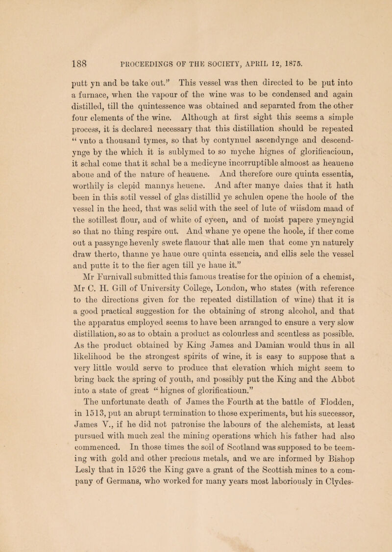 putt yn and be take out.’’ This vessel was then directed to be put into a furnace, when the vapour of the wine was to be condensed and again distilled, till the quintessence was obtained and separated from the other four elements of the wine. Although at first sight this seems a simple process, it is declared necessary that this distillation should be repeated “ vnto a thousand tymes, so that by contynuel ascendynge and descend- ynge by the which it is sublymed to so myche hignes of glorificacioun, it schal come that it schal be a medicyne incorruptible almoost as heauene aboue and of the nature of heauene. And therefore oure quinta essentia, worthily is clepid mannys heuene. And after manye daies that it hath been in this sotil vessel of glas distillid ye schulen opene the hoole of the vessel in the heed, that was selid with the seel of lute of wiisdom maad of the sotillest flour, and of white of eyeen, and of moist papere ymeyngid so that no thing respire out. And whane ye opene the hoole, if ther come out a passynge hevenly swete flauour that alle men that come yn naturely draw therto, thanne ye haue oure quinta essencia, and ellis sele the vessel and putte it to the fier agen till ye haue it.” Mr hurnivall submitted this famous treatise for the opinion of a chemist, Mr C. H. Gill of University College, London, who states (with reference to the directions given for the repeated distillation of wine) that it is a good practical suggestion for the obtaining of strong alcohol, and that the apparatus employed seems to have been arranged to ensure a very slow distillation, so as to obtain a product as colourless and scentless as possible. As the product obtained by King James and Damian would thus in all likelihood be the strongest spirits of wine, it is easy to suppose that a very little would serve to produce that elevation which might seem to bring back the spring of youth, and possibly put the King and the Abbot into a state of great “ hignes of glorificatioun.” The unfortunate death of James the Fourth at the battle of Flodden, in 1513, put an abrupt termination to those experiments, but his successor, James V., if he did not patronise the labours of the alchemists, at least pursued with much zeal the mining operations which his father had also commenced. In those times the soil of Scotland was supposed to be teem¬ ing with gold and other precious metals, and we are informed by Bishop Lesly that in 1526 the King gave a grant of the Scottish mines to a com¬ pany of Germans, who worked for many years most laboriously in Clydes-