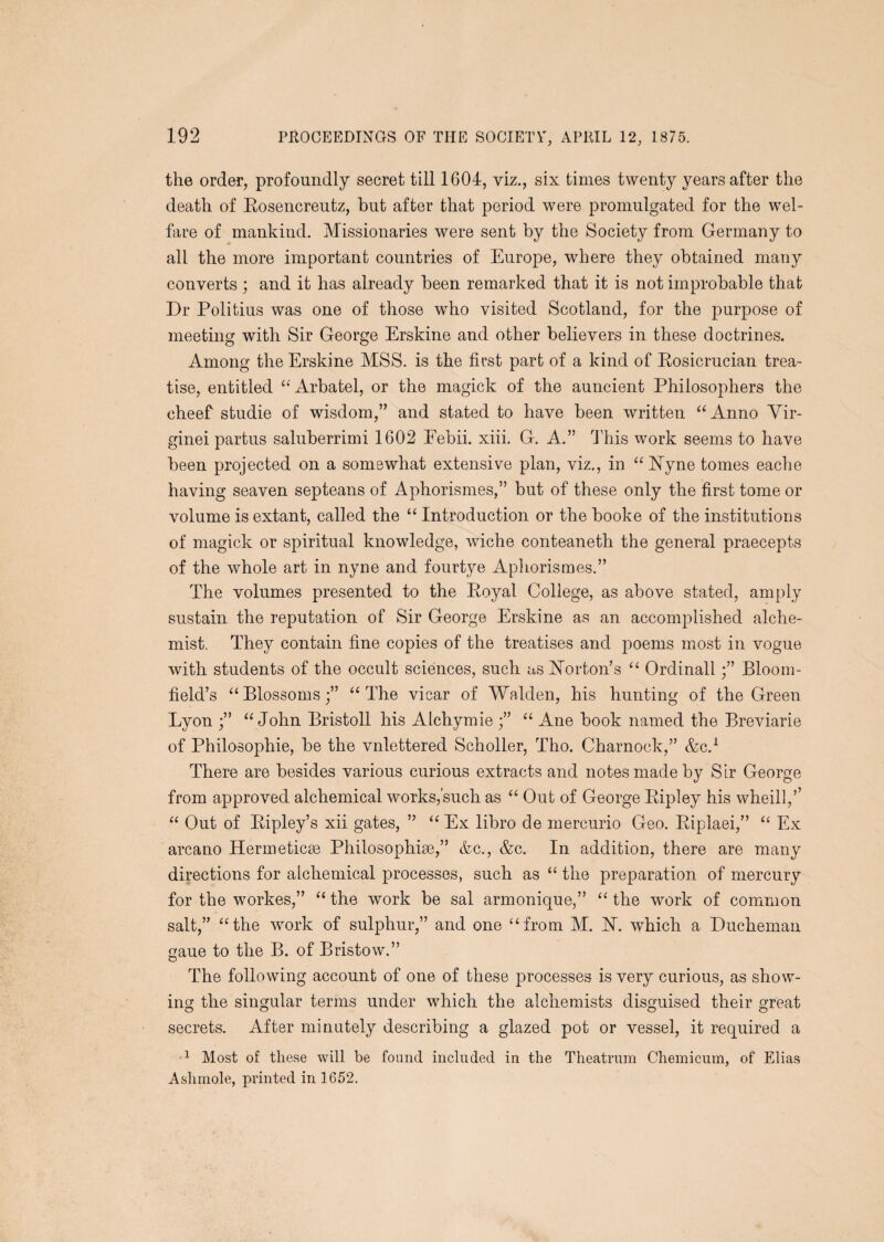 the order, profoundly secret till 1604, viz., six times twenty years after the death of Eosencrentz, hut after that period were promulgated for the wel¬ fare of mankind. Missionaries were sent by the Society from Germany to all the more important countries of Europe, where they obtained many converts ; and it has already been remarked that it is not improbable that Dr Poll tins was one of those who visited Scotland, for the purpose of meeting with Sir George Erskine and other believers in these doctrines. Among the Erskine MSS. is the first part of a kind of Eosicrucian trea¬ tise, entitled ‘^Arbatel, or the magick of the auncient Philosophers the cheef studie of wisdom,” and stated to have been written Anno Yir- ginei partus saluberrimi 1602 Eebii. xiii. G. A.” Phis work seems to have been projected on a somewhat extensive plan, viz., in ‘‘bTyne tomes eache having seaven septeans of Aphorismes,” but of these only the first tome or volume is extant, called the Introduction or the booke of the institutions of magick or spiritual knowledge, wiche conteaneth the general praecepts of the whole art in nyne and fourtye Aphorismes.” The volumes presented to the Eoyal College, as above stated, amply sustain the reputation of Sir George Erskine as an accomplished alche¬ mist. They contain fine copies of the treatises and poems most in vogue with students of the occult sciences, such as Norton’s Ordinall;” Bloom¬ field’s “Blossoms;” “The vicar of Walden, his hunting of the Green Lyon ;” “John Bristoll his Alchymie “ Ane book named the Breviarie of Philosophie, be the vnlettered Scholler, Tho. Charnock,” &c.^ There are besides various curious extracts and notes made by Sir George from approved alchemical works,’such as “ Out of George Eipley his wheill,’’ “ Out of Eipley’s xii gates, ” “ Ex libro de mercurio Geo. Eiplaei,” “ Ex arcano Hermeticse Philosophise,” &c., &c. In addition, there are many directions for alchemical processes, such as “ the preparation of mercury for the workes,” “ the work be sal arinonique,” “ the work of common salt,” “the work of sulphur,” and one “from M. N. which a Ducheman gaue to the B. of Bristow.” The following account of one of these processes is very curious, as show¬ ing the singular terms under which the alchemists disguised their great secrets. After minutely describing a glazed pot or vessel, it required a Most of these will be found included in the Theatruin Chemicum, of Elias Ashniole, printed in 1652.