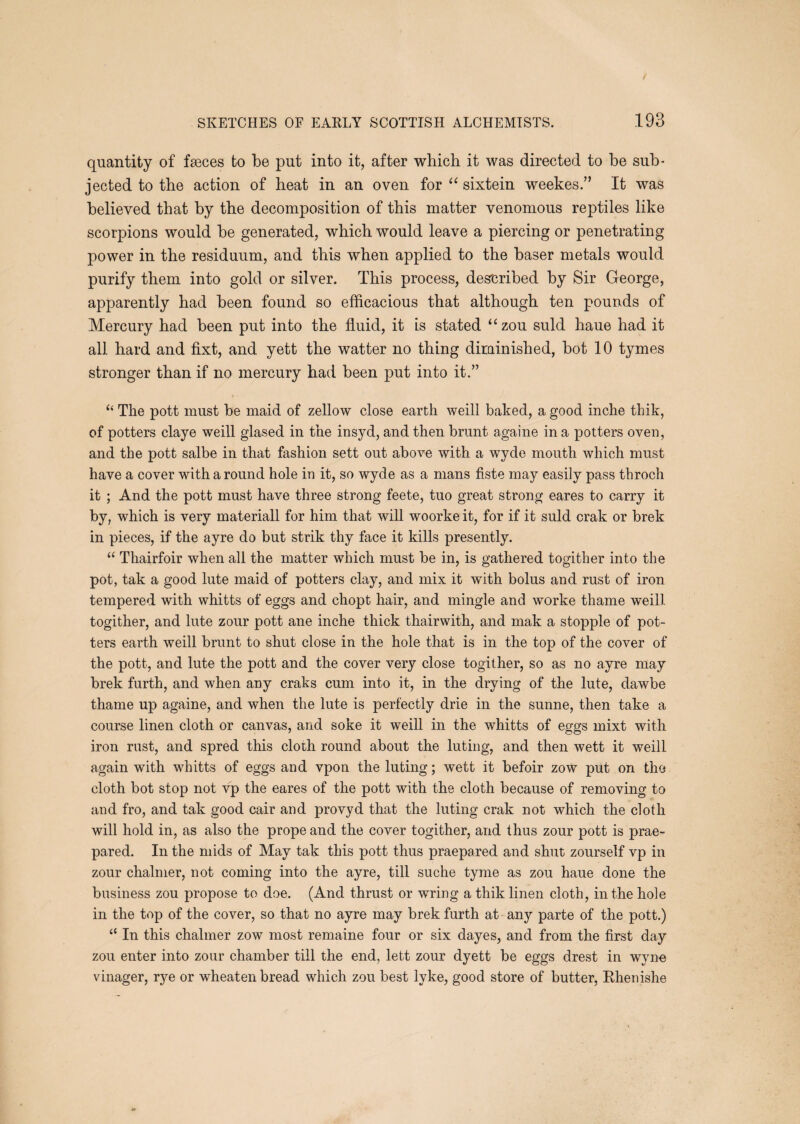 quantity of faeces to be put into it, after wbicb it was directed to be sub¬ jected to the action of heat in an oven for “ sixtein weekes.” It was believed that by the decomposition of this matter venomous reptiles like scorpions would be generated, which would leave a piercing or penetrating power in the residuum, and this when applied to the baser metals would purify them into gold or silver. This process, described by Sir George, apparently had been found so efficacious that although ten pounds of Mercury had been put into the fluid, it is stated “zou suld haue had it all hard and fixt, and yett the watter no thing dirainished, hot 10 tymes stronger than if no mercury had been put into it.” ‘‘ The pott must be maid of zellow close earth weill baked, a good inche thik, of potters claye weill glased in the insyd, and then brunt againe in a potters oven, and the pott salbe in that fashion sett out above with a wyde mouth which must have a cover with a round hole in it, so wyd e as a mans fiste may easily pass tbroch it ; And the pott must have three strong feete, tuo great strong eares to carry it by, which is very materiall for him that will woorkeit, for if it suld crak or brek in pieces, if the ayre do but strik thy face it kills presently. “ Thairfoir when all the matter which must be in, is gathered togither into the pot, tak a good lute maid of potters clay, and mix it wuth bolus and rust of iron tempered with whitts of eggs and chopt hair, and mingle and worke thame weill togither, and lute zour pott ane inche thick thairwith, and mak a stopple of pot¬ ters earth weill brunt to shut close in the hole that is in the top of the cover of the pott, and lute the pott and the cover very close togither, so as no ayre may brek furth, and when any craks cum into it, in the drying of the lute, dawbe thame up againe, and when the lute is perfectly drie in the sunne, then take a course linen cloth or canvas, and soke it weill in the whitts of eggs mixt with iron rust, and spred this cloth round about the luting, and then wett it weill again with whitts of eggs and vpon the luting; wett it befoir zow put on tho cloth hot stop not vp the eares of the pott with the cloth because of removing to and fro, and tak good cair and provyd that the luting crak not which the cloth will hold in, as also the prope and the cover togither, and thus zour pott is prae- pared. In the mids of May tak this pott thus praepared and shut zourself vp in zour chalmer, not coming into the ayre, till suche tyme as zou haue done the business zou propose to doe. (And thrust or wring a thik linen cloth, in the hole in the top of the cover, so that no ayre may brek furth at any parte of the pott.) “ In this chalmer zow most remaine four or six dayes, and from the first day zou enter into zour chamber till the end, lett zour dyett be eggs drest in wyne vinager, rye or wheaten bread which zou best lyke, good store of butter, Ehenishe