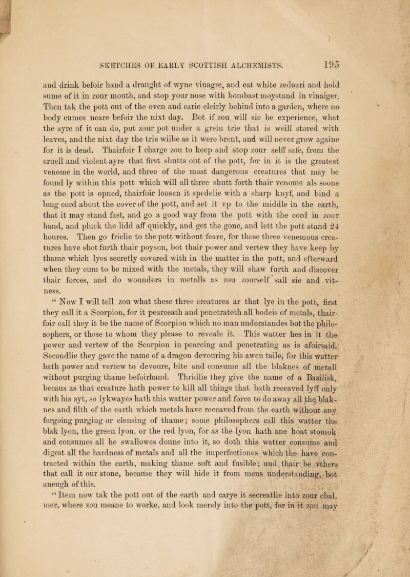 and drink befoir hand a draught of wyne vinagre, and eat white zedoari and hold sume of it in zour mouth, and stop your nose with bombast moystand in vinaiger. Then tak the pott out of the oven and carie cleirly behind into a garden, where no body cumes neare befoir the nixt day. Bot if zou will sie be experience, what the ayre of it can do, put zour pot under a grein trie that is weill stored with leaves, and the nixt day the trie wilbe as it were brent, and will never grow againe for it is dead. Thairfoir I charge zou to keep and stop zour selff safe, from the cruell and violent ayre that first shutts out of the pott, for in it is the greatest venome in the world, and three of the most dangerous creatures that may be found ly within this pott which will all three shutt forth thair venome als soone as the pott is opned, thairfoir loosen it spedelie with a sharp knyf, and bind a long cord about the cover of the pott, and set it vp to the middle in the earth, that it may stand fast, and go a good way from the pott with the cord in zour hand, and pluck the lidd aff quickly, and get the gone, and lett the pott stand 24 houres. Then go frielie to the pott without feare, for these three venomous crea¬ tures have shotfurth thair poyson, bot thair power and vertew they have keep by thame which lyes secretly covered with in the matter in the pott, and efterward when they cum to be mixed with the metals, they will shaw furth and discover thair forces, and do wounders in metalls as zou zourself sail sie and vit- ness. “ Now I will tell zou what these three creatures ar that lye in the pott, first they call it a Scorpion, for it pearceath and penetrateth all bodeis of metals, thair¬ foir call they it be the name of Scorpion which no man understandes bot the philo¬ sophers, or those to whom they please to reveale it. This watter hes in it the power and vertew of the Scorpion in pearcing and penetrating as is afoirsaid. Secondlie they gave the name of a dragon devouring his awen taile, for this watter hath power and vertew to devoure, bite and consume all the blaknes of metall without purging thame befoirhand. Thridlie they give the name of a Basilisk, becaus as that creature hath power to kill all things that hath receaved lyff only with his syt, so lykwayes hath this watter power and force to do away all the blak¬ nes and filth of the earth which metals have receaved from the earth without any- forgoing purging or clensing of thame; some philosophers call this watter the blak lyon, the green lyon, or the red lyon, for as the lyon hath ane hoat stomok and consumes all he swallowes doune into it, so doth this watter consume and digest all the hardness of metals and all the imperfectiones which the have con¬ tracted within the earth, making thame soft and fusible; and thair be vthers that call it our stone, because they will hide it from mens understanding, bot aneugh of this. . ■ “ Item now tak the pott out of the earth and carye it secreatlie into zour chaL mer, where zou meane to worke, and look merely into the pott, for in it zou may