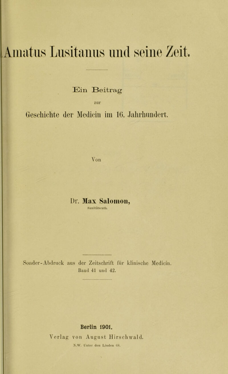 Amatus Lusitanus und seine Zeit Ein Beitrag zur Geschichte der Medicin im 10. Jahrhundert. Von l)r. Max Saloinon, Sanitätsrath. Sonder-Abdruck aus der Zeitschrift für klinische Medicin. Band 41 und 42. Berlin 1901. Verlag von August Hirschwald.