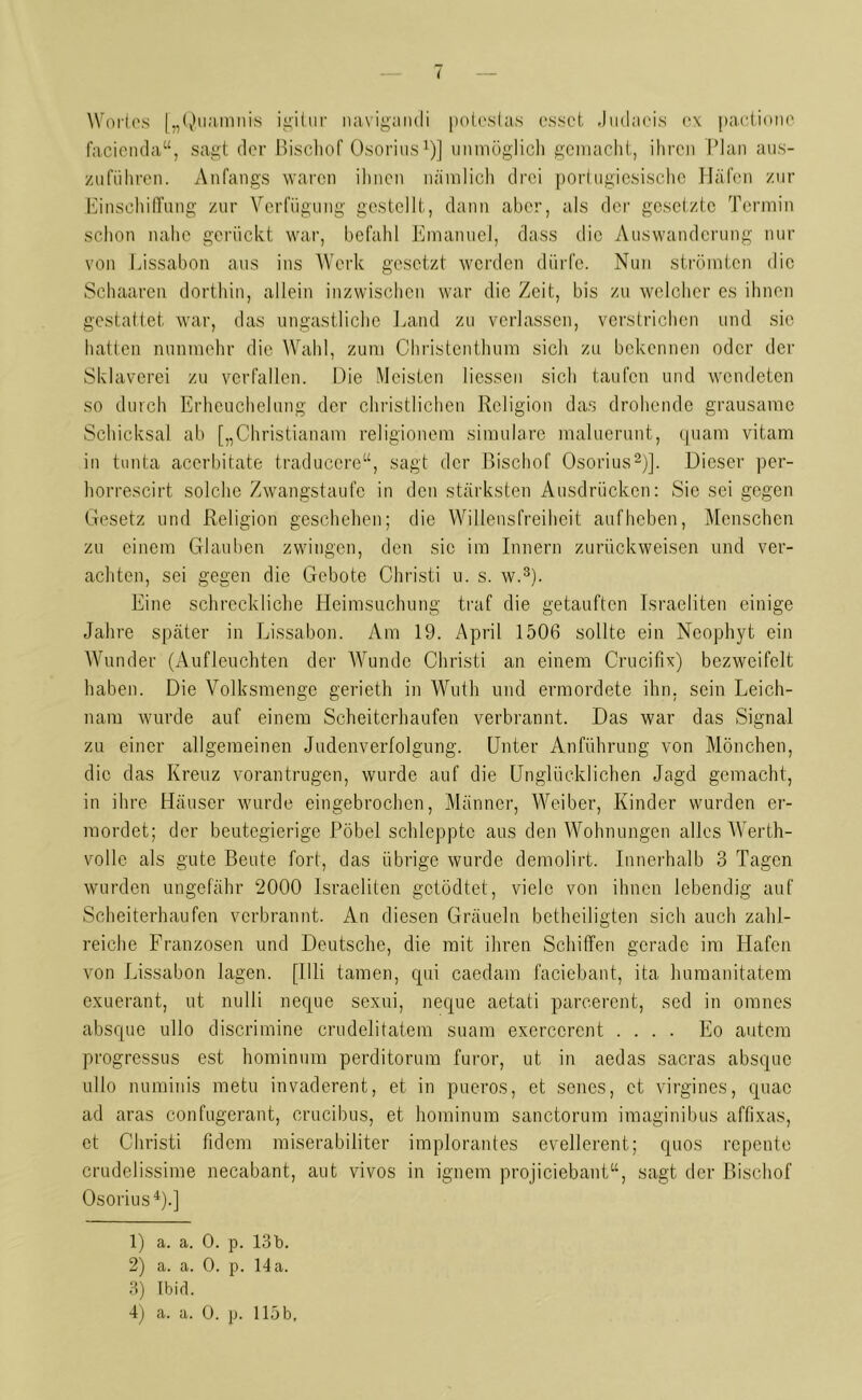 Wories [„Quatnnis igitur navigandi potcstas esset Judaeis cx pactionc facienda“, sagt der Bischof Osorius1)] unmöglich gemacht, ihren Plan aus- zuführen. Anfangs waren ihnen nämlich drei portugiesische Häfen zur Einschiffung zur Verfügung gestellt, dann aber, als der gesetzte Termin schon nahe gerückt war, befahl Emanucl, dass die Auswanderung nur von Lissabon aus ins Werk gesetzt werden dürfe. Nun strömten die Schaaren dorthin, allein inzwischen war die Zeit, bis zu welcher es ihnen gestattet war, das ungastliche Land zu verlassen, verstrichen und sic hatten nunmehr die Wahl, zum Christenthum sich zu bekennen oder der Sklaverei zu verfallen. Die Meisten Hessen sich taufen und wendeten so durch Erhcuchelung der christlichen Religion das drohende grausame Schicksal ab [„Christianam religionem simulare maluerunt, quam vitam in tunta acerbitate traducere“, sagt der Bischof Osorius2)]. Dieser per- horrescirt solche Zwangstaufe in den stärksten Ausdrücken: Sie sei gegen Gesetz und Religion geschehen; die Willensfreiheit auf heben, Menschen zu einem Glauben zwingen, den sic im Innern zurückweisen und ver- achten, sei gegen die Gebote Christi u. s. w.3). Eine schreckliche Heimsuchung traf die getauften Israeliten einige Jahre später in Lissabon. Am 19. April 1506 sollte ein Ncophyt ein Wunder (Aufleuchten der Wunde Christi an einem Crucifix) bezweifelt haben. Die Volksmenge gerieth in Wuth und ermordete ihn, sein Leich- nam wurde auf einem Scheiterhaufen verbrannt. Das war das Signal zu einer allgemeinen Judenverfolgung. Unter Anführung von Mönchen, die das Kreuz vorantrugen, wurde auf die Unglücklichen Jagd gemacht, in ihre Häuser wurde eingebrochen, Männer, Weiber, Kinder wurden er- mordet; der beutegierige Pöbel schleppte aus den Wohnungen alles Werth- volle als gute Beute fort, das übrige wurde demolirt. Innerhalb 3 Tagen wurden ungefähr 2000 Israeliten getödtet, viele von ihnen lebendig auf Scheiterhaufen verbrannt. An diesen Gräueln betheiligten sich auch zahl- reiche Franzosen und Deutsche, die mit ihren Schiffen gerade im Hafen von Lissabon lagen. [Uli tarnen, qui caedam faciebant, ita humanitatem exuerant, ut nulli neque sexui, neque aetati parcerent, sed in omnes absque ullo discrimine crudelitatem suam exerccrcnt .... Eo autem progressus est hominum perditorum furor, ut in aedas sacras absque ullo numinis metu invaderent, et in pueros, et senes, et virgines, quac ad aras eonfugerant, crucibus, et hominum sanetorum imaginibus affixas, et Christi fidem miserabiliter implorantes evellerent; quos repente crudelissime necabant, aut vivos in ignem projiciebant“, sagt der Bischof Osorius4).] 1) a. a. 0. p. 13b. 2) a. a. 0. p. 14a. 3) Ibid.