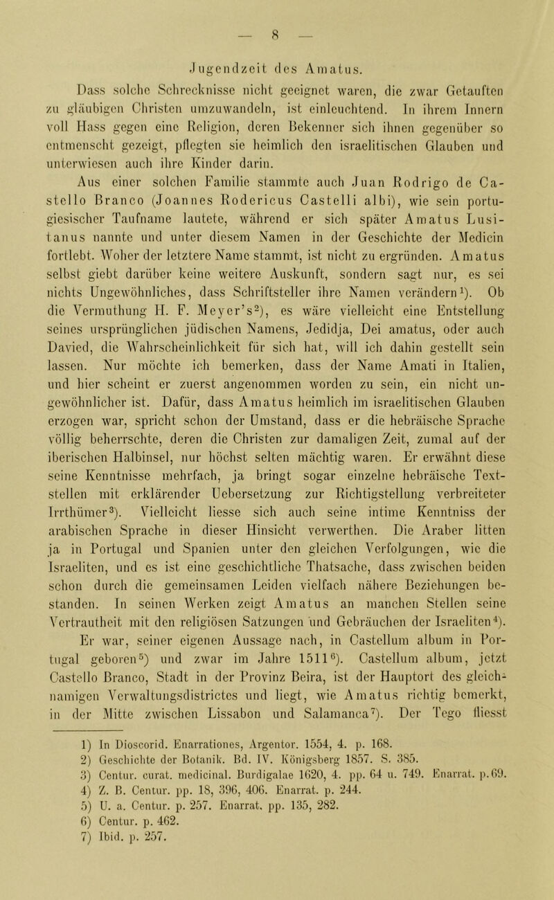 Jugendzeit des Amatus. Dass solche Schrecknisse nicht geeignet waren, die zwar Getauften zu gläubigen Christen umzuwandeln, ist einleuchtend. In ihrem Innern voll Hass gegen eine Religion, deren Bekenner sich ihnen gegenüber so entmenscht gezeigt, pflegten sie heimlich den israelitischen Glauben und unterwiesen auch ihre Kinder darin. Aus einer solchen Familie stammte auch Juan Rodrigo de Ca- stello Branco (Joannes Rodericus Castelli albi), wie sein portu- giesischer Taufname lautete, während er sich später Amatus Lusi- tanus nannte und unter diesem Namen in der Geschichte der Medicin fortlebt. Woher der letztere Name stammt, ist nicht zu ergründen. Amatus selbst giebt darüber keine weitere Auskunft, sondern sagt nur, es sei nichts Ungewöhnliches, dass Schriftsteller ihre Namen verändern1). Ob die Vermuthung H. F. Meycr’s2), es wäre vielleicht eine Entstellung seines ursprünglichen jüdischen Namens, Jedidja, Dei amatus, oder auch Davied, die Wahrscheinlichkeit für sich hat, will ich dahin gestellt sein lassen. Nur möchte ich bemerken, dass der Name Amati in Italien, und hier scheint er zuerst angenommen worden zu sein, ein nicht un- gewöhnlicher ist. Dafür, dass Amatus heimlich im israelitischen Glauben erzogen war, spricht schon der Umstand, dass er die hebräische Sprache völlig beherrschte, deren die Christen zur damaligen Zeit, zumal auf der iberischen Halbinsel, nur höchst selten mächtig waren. Er erwähnt diese seine Kenntnisse mehrfach, ja bringt sogar einzelne hebräische Text- stellen mit erklärender Uebersetzung zur Richtigstellung verbreiteter Irrthümer3). Vielleicht liesse sich auch seine intime Kenntniss der arabischen Sprache in dieser Hinsicht verwerthen. Die Araber litten ja in Portugal und Spanien unter den gleichen Verfolgungen, wie die Israeliten, und cs ist eine geschichtliche Thatsachc, dass zwischen beiden schon durch die gemeinsamen Leiden vielfach nähere Beziehungen be- standen. In seinen Werken zeigt Amatus an manchen Stellen seine Vertrautheit mit den religiösen Satzungen und Gebräuchen der Israeliten4). Er war, seiner eigenen Aussage nach, in Castellum album in Por- tugal geboren5) und zwar im Jahre 15116). Castellum album, jetzt Castello Branco, Stadt in der Provinz Beira, ist der Hauptort des gleich- namigen Verwaltungsdistrictes und liegt, wie Amatus richtig bemerkt, in der Mitte zwischen Lissabon und Salamanca7). Der Togo fliesst 1) In Dioscorid. Enarrationes, Argentor. 1554, 4. p. 168. 2) Geschichte der Botanik. Bd. IV. Königsberg 1857. S. 385. 3) Centur. curat, medicinal. Burdigalae 1620, 4. pp. 64 u. 749. Enarrat. p.69. 4) Z. B. Centur. pp. 18, 396, 406. Enarrat. p. 244. 5) U. a. Centur. p. 257. Enarrat. pp. 135, 282. 6) Centur. p. 462. 7) Ibid. p. 257.