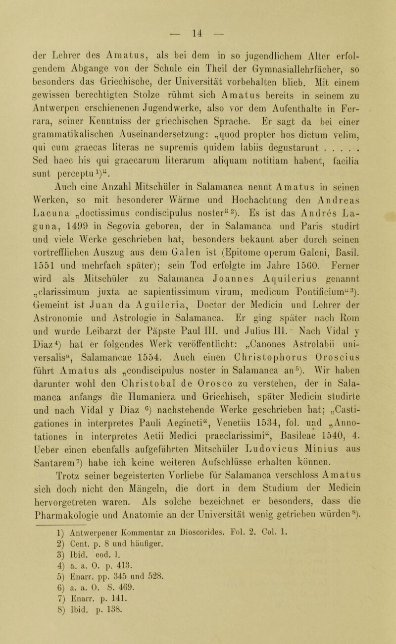 der Lehrer des Amatus, als bei dem in so jugendlichem Alter erfol- gendem Abgänge von der Schule ein Theil der Gymnasiallehrfächer, so besonders das Griechische, der Universität Vorbehalten blieb. Mit einem gewissen berechtigten Stolze rühmt sich Amatus bereits in seinem zu Antwerpen erschienenen Jugendwerke, also vor dem Aufenthalte in Fer- rara, seiner Kenntniss der griechischen Sprache. Er sagt da bei einer grammatikalischen Auseinandersetzung: „quod propter hos dictum velim, qui cum graecas literas ne supremis quidem labiis degustarunt Sed haec bis qui graccarum literarum aliquam notitiam habent, facilia sunt perceptu1)“. Auch eine Anzahl Mitschüler in Salamanca nennt Amatus in seinen Werken, so mit besonderer Wärme und Hochachtung den Andreas Lacuna „doctissimus condiscipulus noster“2). Es ist das Andres La- guna, 1499 in Segovia geboren, der in Salamanca und Paris studirt und viele Werke geschrieben hat, besonders bekaunt aber durch seinen vortrefflichen Auszug aus dem Galen ist (Epitome operum Galcni, Basil. 1551 und mehrfach später); sein Tod erfolgte im Jahre 1560. Ferner wird als Mitschüler zu Salamanca Joannes Aquilerius genannt „clarissimum juxta ac sapientissimum virura, racdicum Pontificium“3). Gemeint ist Juan da Aguilcria, Doctor der Medicin und Lehrer der Astronomie und Astrologie in Salamanca. Er ging später nach Rom und wurde Leibarzt der Päpste Paul III. und Julius 111. Nach Vidal y Diaz4) hat er folgendes Werk veröffentlicht: „Canones Astrolabii uni- versalis“, Salamancae 1554. Auch einen Christophorus Oroscius führt Amatus als „condiscipulus noster in Salamanca an5). Wir haben darunter wohl den Christobal de Orosco zu verstehen, der in Sala- manca anfangs die Humaniera und Griechisch, später Medicin studirte und nach Vidal y Diaz 6) nachstehende Werke geschrieben hat; „Casti- gationes in interpretes Pauli Aegincti“, Venetiis 1534, fol. und „Anno- tationes in interpretes Aetii Medici praeclarissimi“, Basileae 1540, 4. Ueber einen ebenfalls aufgeführten Mitschüler Ludovicus Minius aus Santarem7) habe ich keine weiteren Aufschlüsse erhalten können. Trotz seiner begeisterten Vorliebe für Salamanca verschloss Amatus sich doch nicht den Mängeln, die dort in dem Studium der Medicin hervorgetreten waren. Als solche bezeichnet er besonders, dass die Pharmakologie und Anatomie an der Universität wenig getrieben würden8). 1) Antwerpener Kommentar zu Dioscorides. Fol. 2. Col. 1. 2) Cent. p. 8 und häufiger. 3) Ibid. eod. 1. 4) a. a. 0. p. 413. 5) Knarr, pp. 345 und 528. 6) a. a. 0. S. 469. 7) Enarr. p. 141. 8) lbid. p. 138.