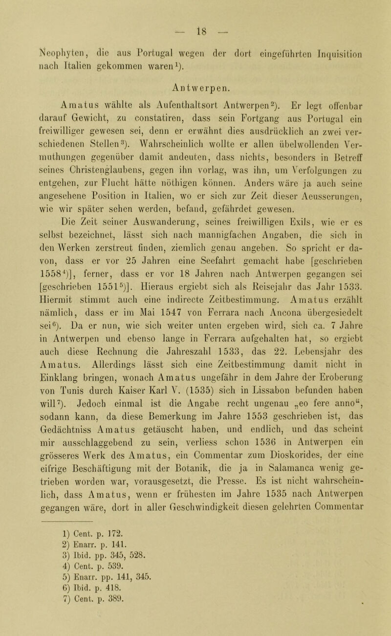 Neophyten, die aus Portugal wegen der dort eingeführten Inquisition nach Italien gekommen waren1). An twerpen. Amatus wählte als Aufenthaltsort Antwerpen2). Er legt offenbar darauf Gewicht, zu constatircn, dass sein Fortgang aus Portugal ein freiwilliger gewesen sei, denn er erwähnt dies ausdrücklich an zwei ver- schiedenen Stellen3). Wahrscheinlich wollte er allen übelwollenden Ver- mutlnmgen gegenüber damit andeuten, dass nichts, besonders in Betreff seines Christenglaubens, gegen ihn vorlag, was ihn, um Verfolgungen zu entgehen, zur Flucht hätte nöthigen können. Anders wäre ja auch seine angesehene Position in Italien, wo er sich zur Zeit dieser Aeusscrungen, wie wir später sehen werden, befand, gefährdet gewesen. Die Zeit seiner Auswanderung, seines freiwilligen Exils, wie er cs selbst bezeichnet, lässt sich nach mannigfachen Angaben, die sich in den Werken zerstreut finden, ziemlich genau angeben. So spricht er da- von, dass er vor 25 Jahren eine Seefahrt gemacht habe [geschrieben 15584)], ferner, dass er vor 18 Jahren nach Antwerpen gegangen sei [geschrieben 15515)]. Hieraus ergiebt sich als Reisejahr das Jahr 1533. Hiermit stimmt auch eine indirecte Zeitbestimmung. Amatus erzählt nämlich, dass er im Mai 1547 von Ferrara nach Ancona übergesiedelt sei6). Da er nun, wie sich weiter unten ergeben wird, sich ca. 7 Jahre in Antwerpen und ebenso lange in Ferrara aufgehalten hat, so ergiebt auch diese Rechnung die Jahreszahl 1533, das 22. Lebensjahr des Amatus. Allerdings lässt sich eine Zeitbestimmung damit nicht in Einklang bringen, wonach Amatus ungefähr in dem Jahre der Eroberung von Tunis durch Kaiser Karl V. (1535) sich in Lissabon befunden haben will7). Jedoch einmal ist die Angabe recht ungenau „eo fere anno“, sodann kann, da diese Bemerkung im Jahre 1553 geschrieben ist, das Gedächtniss Amatus getäuscht haben, und endlich, und das scheint mir ausschlaggebend zu sein, verliess schon 1536 in Antwerpen ein grösseres Werk des Amatus, ein Commentar zum Dioskorides. der eine eifrige Beschäftigung mit der Botanik, die ja in Salamanca wenig ge- trieben worden war, vorausgesetzt, die Presse. Es ist nicht wahrschein- lich, dass Amatus, wenn er frühesten im Jahre 1535 nach Antwerpen gegangen wäre, dort in aller Geschwindigkeit diesen gelehrten Commentar 1) Cent. p. 172. 2) Enarr. p. 141. 3) Ibid. pp. 345, 528. 4) Cent. p. 539. 5) Enarr. pp. 141, 345. 6) Ibid. p. 418. 7) Cent. p. 389.