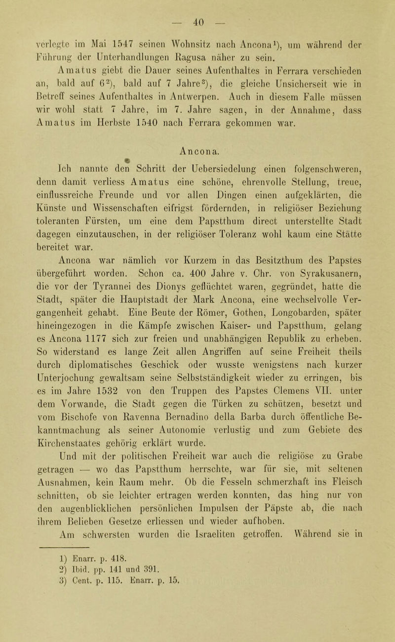 verlegte im Mai 1547 seinen Wohnsitz nach Ancona1), um während der Führung der Unterhandlungen Ragusa näher zu sein. Amatus giebt die Dauer seines Aufenthaltes in Ferrara verschieden an, bald auf 62), bald auf 7 Jahre3), die gleiche Unsicherseit wie in Betreff seines Aufenthaltes in Antwerpen. Auch in diesem Falle müssen wir wohl statt 7 Jahre, im 7. Jahre sagen, in der Annahme, dass Amatus im Herbste 1540 nach Ferrara gekommen war. Ancona. Ich nannte den Schritt der Uebersiedelung einen folgenschweren, denn damit verlicss Amatus eine schöne, ehrenvolle Stellung, treue, einflussreiche Freunde und vor allen Dingen einen aufgeklärten, die Künste und Wissenschaften eitrigst fördernden, in religiöser Beziehung toleranten Fürsten, um eine dem Papstthum direct unterstellte Stadt dagegen einzutauschen, in der religiöser Toleranz wohl kaum eine Stätte bereitet war. Ancona war nämlich vor Kurzem in das Besitzthum des Papstes übergeführt worden. Schon ca. 400 Jahre v. Ohr. von Syrakusanern, die vor der Tyrannei des Dionys geflüchtet waren, gegründet, hatte die Stadt, später die Hauptstadt der Mark Ancona, eine wechselvolle Ver- gangenheit gehabt. Eine Beute der Römer, Gothen, Longobarden, später hineingezogen in die Kämpfe zwischen Kaiser- und Papstthum, gelang es Ancona 1177 sich zur freien und unabhängigen Republik zu erheben. So widerstand es lange Zeit allen Angriffen auf seine Freiheit theils durch diplomatisches Geschick oder wusste wenigstens nach kurzer Unterjochung gewaltsam seine Selbstständigkeit wieder zu erringen, bis es im Jahre 1532 von den Truppen des Papstes Clemens VII. unter dem Vorwände, die Stadt gegen die Türken zu schützen, besetzt und vom Bischöfe von Ravenna Bernadino della Barba durch öffentliche Be- kanntmachung als seiner Autonomie verlustig und zum Gebiete des Kirchenstaates gehörig erklärt wurde. Und mit der politischen Freiheit war auch die religiöse zu Grabe getragen — wo das Papstthum herrschte, war für sie, mit seltenen Ausnahmen, kein Raum mehr. Ob die Fesseln schmerzhaft ins Fleisch schnitten, ob sie leichter ertragen werden konnten, das hing nur von den augenblicklichen persönlichen Impulsen der Päpste ab, die nach ihrem Belieben Gesetze erliessen und wieder aufhoben. Am schwersten wurden die Israeliten getroffen. Während sie in 1) Knarr, p. 418. 2) Ibid. pp. 141 und 391. 3) Cent. p. 115. Knarr, p. 15.