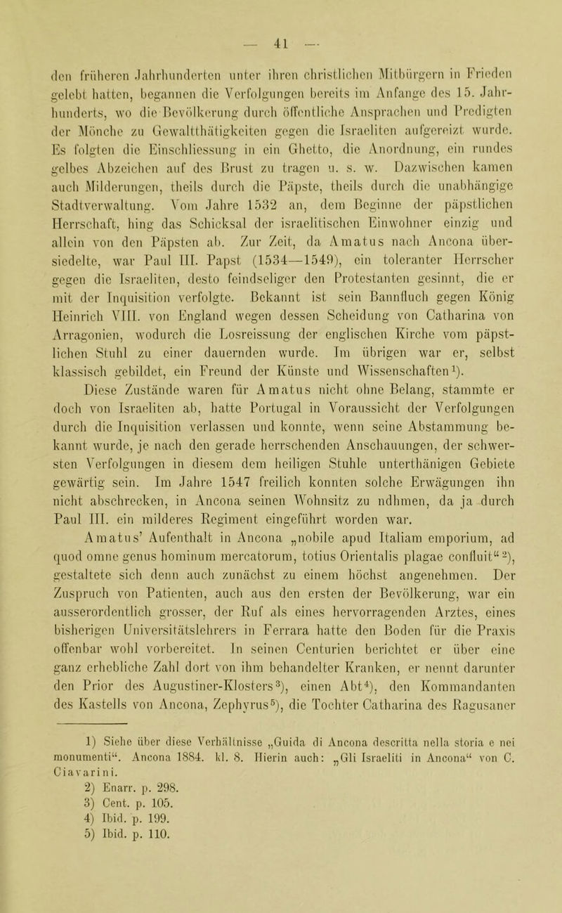 den früheren Jahrhunderten unter ihren christlichen Mitbürgern in Frieden gelebt hatten, begannen die Verfolgungen bereits im Anfänge des 15. Jahr- hunderts, wo die Bevölkerung durch öffentliche Ansprachen und Predigten der Mönche zu Gewaltthätigkeiten gegen die Israeliten aufgereizt wurde. Es folgten die Einschliessung in ein Ghetto, die Anordnung, ein rundes gelbes Abzeichen auf des Brust zu tragen u. s. w. Dazwischen kamen auch Milderungen, theils durch die Päpste, theils durch die unabhängige Stadtverwaltung. Vom Jahre 1532 an, dem Beginne der päpstlichen Herrschaft, hing das Schicksal der israelitischen Einwohner einzig und allein von den Päpsten ab. Zur Zeit, da Amatus nach Ancona iiber- siedelte, war Paul III. Papst (1534—1549), ein toleranter Herrscher gegen die Israeliten, desto feindseliger den Protestanten gesinnt, die er mit der Inquisition verfolgte. Bekannt ist sein Bannfluch gegen König Heinrich VIII. von England wegen dessen Scheidung von Catharina von Arragonien, wodurch die Losreissung der englischen Kirche vorn päpst- lichen Stuhl zu einer dauernden wurde. Im übrigen war er, selbst klassisch gebildet, ein Freund der Künste und Wissenschaften1). Diese Zustände waren für Amatus nicht ohne Belang, stammte er doch von Israeliten ab, hatte Portugal in Voraussicht der Verfolgungen durch die Inquisition verlassen und konnte, wenn seine Abstammung be- kannt wurde, je nach den gerade herrschenden Anschauungen, der schwer- sten Verfolgungen in diesem dem heiligen Stuhle unterthänigen Gebiete gewärtig sein. Im Jahre 1547 freilich konnten solche Erwägungen ihn nicht abschrecken, in Ancona seinen Wohnsitz zu ndhmen, da ja durch Paul III. ein milderes Regiment eingeführt worden war. Amatus’ Aufenthalt in Ancona „nobile apud Italiam emporium, ad quod omne genus hominum mercatorum, totius Orientalis plagae confluit“2), gestaltete sich denn auch zunächst zu einem höchst angenehmen. Der Zuspruch von Patienten, auch aus den ersten der Bevölkerung, war ein ausserordentlich grosser, der Ruf als eines hervorragenden Arztes, eines bisherigen Universitätslehrers in Ferrara hatte den Boden für die Praxis offenbar wohl vorbereitet, ln seinen Centurien berichtet er über eine ganz erhebliche Zahl dort von ihm behandelter Kranken, er nennt darunter den Prior des Augustiner-Klosters3), einen Abt4 5), den Kommandanten des Kastells von Ancona, Zephyrus6), die Tochter Catharina des Ragusaner 1) Siehe über diese Verhältnisse „Guida di Ancona descritta nella storia e nei monumenti“. Ancona 1884. kl. 8. Hierin auch: „Gli Israelili in Ancona“ von C. Ciavari n i. 2) Enarr. p. 298. 3) Cent. p. 105. 4) Ibid. p. 199.