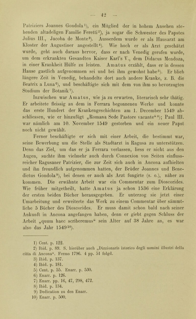 Patriziers Joannes Gondola1), ein Mitglied der in hohem Ansehen ste- henden altadeligen Familie Fcretti2), ja sogar die Schwester des Papstes Julius III., Jacoba de Monte3). Ausserdem wurde er als Hausarzt am Kloster der Augustiner angestellt4). Wie hoch er als Arzt geschätzt wurde, geht auch daraus hervor, dass er nach Venedig gerufen wurde, um dem erkrankten Gesandten Kaiser Karl’s V., dem Didacus Mendoza, in einer Krankheit Hülfe zu leisten. Amatus erzählt, dass er in dessen Hause gastlich aufgenommen sei und bei ihm gewohnt habe5 6). Er blieb längere Zeit in Venedig, behandelte dort auch andere Kranke, z. B. die Beatrix a Luna5), und beschäftigte sich mit dem von ihm so bevorzugten Studium der Botanik7). Inzwischen war Amatus, wie ja zu erwarten, literarisch sehr thätig. Er arbeitete ileissig an dem in Ferrara begonnenen Werke und konnte das erste Hundert der Krankengeschichten am 1. December 1549 ab- schliessen, wie er hinzufügt „Romana Scde Pastore vacante“8); Paul IU. war nämlich am 10. November 1549 gestorben und ein neuer Papst noch nicht gewählt. Ferner beschäftigte er sich mit einer Arbeit, die bestimmt war, seine Bewerbung um die Stelle als Stadtarzt in Ragusa zu unterstützen. Denn das Ziel, um das er ja Ferrara verlassen, liess er nicht aus den Augen, suchte ihm vielmehr auch durch Conncxion von Seiten einlluss- reicher Ragusaner Patrizier, die zur Zeit sich auch in Ancona aufhieltcn und ihn freundlich aufgenommen hatten, der Brüder Joannes und Bene- dictus Gondola9), bei denen er auch als Arzt fungirte (s. o.), näher zu kommen. Die erwähnte Arbeit war ein Commentar zum Dioscorides. Wie früher mitgetheilt, hatte Amatus ja schon 1536 eine Erklärung der ersten beiden Bücher herausgegeben. Er unterzog sie jetzt einer Umarbeitung und erweiterte das Werk zu einem Commentar über säramt- liche 5 Bücher des Dioscorides. Er muss damit schon bald nach seiner Ankunft in Ancona angefangen haben, denn er giebt gegen Schluss der Arbeit „quum haec scriberemus“ sein Alter auf 38 Jahre an, es war also das Jahr 154910). 1) Cent. p. 122. 2) Ibid. p. 89. S. hierüber auch „Dizzionaris istorico degli uomini illustri della citta di Ancona“. Ferrao 1796. 4 pp. 51 folgd. 3) Ibid. p. 137. 4) Ibid. p. 181. 5) Cent. p. 55. Enarr. p. 530. 6) Enarr. p. 126. 7) Enarr. pp. 16, 47, 298, 472. 8) Ibid. p. 134. 9) Dedication zu den Enarr. 10) Enarr. p. 500.