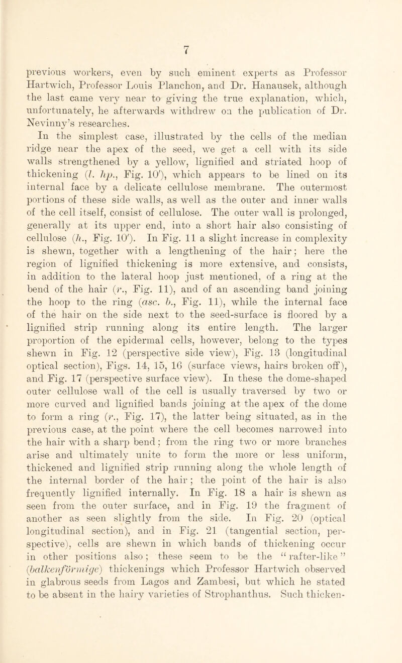 previous workers, even by such eminent experts as Professor Hartwich, Professor Louis Planchon, and Dr. Hanausek, although the last came very near to giving the true explanation, which, unfortunately, he afterwards withdrew on the publication of Dr. Nevinny’s researches. In the simplest case, illustrated by the cells of the median ridge near the apex of the seed, we get a cell with its side walls strengthened by a yellow, lignified and striated hoop of thickening (/. Pig. 10'), which appears to be lined on its internal face by a delicate cellulose membrane. The outermost portions of these side walls, as well as the outer and inner walls of the cell itself, consist of cellulose. The outer wall is prolonged, generally at its upper end, into a short hair also consisting of cellulose (/n. Pig. 10'). In Pig. 11a slight increase in complexity is shewn, together with a lengthening of the hair; here the region of lignified thickening is more extensive, and consists, in addition to the lateral hoop just mentioned, of a ring at the bend of the hair (r.. Pig. 11), and of an ascending band joining the hoop to the ring {asc. &., Pig. 11), while the internal face of the hair on the side next to the seed-surface is floored by a lignified strip running along its entire length. The larger proportion of the epidermal cells, however, belong to the types shewn in Pig. 12 (perspective side view). Pig. 13 (longitudinal optical section). Pigs. 14, 15, IG (surface views, hairs broken off), and Pig. 17 (perspective surface view). In these the dome-shaped outer cellulose wall of the cell is usually traversed by two or more curved and lignified bands joining at the apex of the dome to form a ring (f'.. Pig. 17), the latter being situated, as in the previous case, at the point where the cell becomes narrowed into the hair with a sharp bend; from the ring two or more branches arise and ultimately unite to form the more or less uniform, thickened and lignified strip running along the whole length of the internal border of the hair ; the point of the hair is also frequently lignified internally. In Pig. 18 a hair is shewn as seen from the outer surface, and in Pig. 19 the fragment of another as seen slightly from the side. In Pig. 20 (optical longitudinal section), and in Pig. 21 (tangential section, per- spective), cells are shewn in wdiich bands of thickening occur in other positions also; these seem to be the “ rafter-like ” (balkenformige) thickenings which Professor Hartwich observed in glabrous seeds from Lagos and Zambesi, but which he stated to be absent in the hairy varieties of Strophanthus. Such thicken-