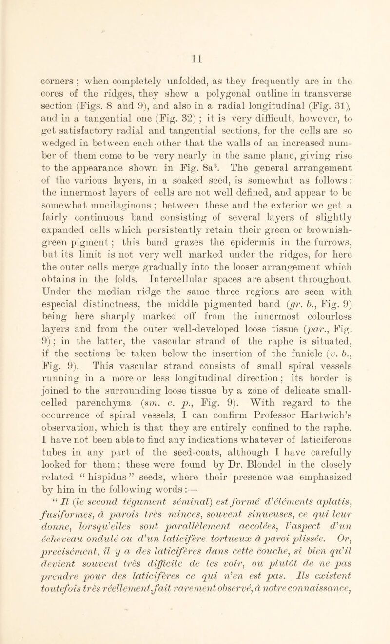 corners ; when completely unfolded, as they frequently are in the cores of the ridges, they shew a polygonal outline in transverse section (Figs. 8 and 9), and also in a radial longitudinal (Fig. 31), and in a tangential one (Fig. 32) ; it is very difficult, however, to get satisfactory radial and tangential sections, for the cells are so wedged in between each other that the walls of an increased num- ber of them come to be very nearly in the same plane, giving rise to the appearance shown in Fig. 8a^. The general arrangement of the various layers, in a soaked seed, is somewhat as follows : the innermost layers of cells are not well defined, and appear to be somewhat mucilaginous ; between these and the exterior we get a fairly continuous band consisting of several layers of slightly expanded cells which persistently retain their green or brownish- green pigment; this band grazes the epidermis in the furrows, but its limit is not very well marked under the ridges, for here the outer cells merge gradually into the looser arrangement which obtains in the folds. Intercellular spaces are absent throughout. Under the median ridge the same three regions are seen with especial distinctness, the middle pigmented band {gr. b., Fig. 9) being here sharply marked off from the innermost colourless layers and from the outer well-developed loose tissue (par., Fig. 9); in the latter, the vascular strand of the raphe is situated, if the sections be taken below the insertion of the funicle (v. b., Fig. 9). This vascular strand consists of small spiral vessels running in a more or less longitudinal direction; its border is joined to the surrounding loose tissue by a zone of delicate small- celled parenchyma (sm. c. j9.. Fig. 9). With regard to the occurrence of spiral vessels, I can confirm Professor Hartwich’s observation, which is that they are entirely confined to the raphe. I have not been able to find any indications whatever of laticiferous tubes in any part of the seed-coats, although I have carefully looked for them; these were found by Dr. Blondel in the closely related hispidus ” seeds, where their presence was emphasized by him in the following words :— II (Ic second tegument seminal) estform^ d^dlements aplatis, fusiformes, d parois tres minces, souvent sinueuses, ce qui leur donne, lorsqidelles sont parallelement accolees, Vaspect d^un ^cheveau onduld ou d'’un laticifere tortueux d paroi plissde. Or, precisement, il y a des laticiferes dans cette couclie, si bien qidil devient souvent tres difficile de les voir, ou plutot de ne pas jjrendre pour des laticiferes ce qui nlen est pas. Us existent toutefois tres rdellement,fait rarement observd, d notre connaissance,