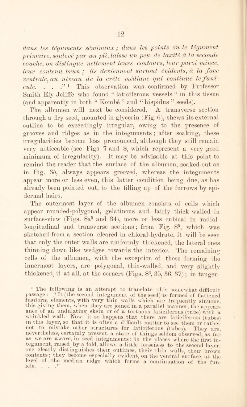 dans les teguments sdminaux ^ dans les points oule tegument prlmaire^ souleve par un pJi, laisse un peu de laxite a la seconde exmche, on distingue nettement leurs contours^ leur paroi mince^ leur contenu brun ; Us deviennent surtout evidents^ a la face ventrale^au niveau de la crete mediane gui continue Icfuni- cule. . . ^ This observation was confirmed by Professor Smith Ely JelifFe who found “ laticiferous vessels ” in this tissue (and apparently in both “ Kombe ” and “ hispidus ” seeds). The albumen will next be considered. A transverse section through a dry seed, mounted in glycerin (Pig. G), shews its external outline to be exceedingly irregular, owing to the presence of grooves and ridges as in the integuments ; after soaking, these irregularities become less pronounced, although they still remain very noticeable (see Pigs. 7 and 8, which represent a very good minimum of irregularity). It may be advisable at this point to remind the reader that the surface of the albumen, soaked out as in Pig. always appears grooved, Avhereas the integuments appear more or less even, this latter condition being due, as has already been pointed out, to the filling up of the furrows by epi- dermal hairs. The outermost layer of the albumen consists of cells which appear rounded-polygonal, gelatinous and fairly thick-walled in surface-view (Pigs. 8a^ and 34), more or less cubical in radial- longitudinal and transverse sections; from Pig. 8^, which was sketched from a section cleared in chloral-hydrate, it will be seen that only the outer walls are uniformly thickened, the lateral ones thinning doAvn like wedges towards the interior. The remaining cells of the albumen, with the exception of those forming the innermost layers, are polygonal, thin-walled, and very slightly thickened, if at all, at the corners (Pigs. 8^', 35, 36, 37); in tangen- 1 The following is an attempt to translate this somewhat difficult passage “ It (the second integument of the seed) is formed of flattened fusiform elements, with very thin walls which are frequently sinuous, this giving them, when they are joined in a parallel manner, the appear- ance of an undulating skein or of a tortuous laticiferous (tube) with a wrinkled wall. Now, it so happens that there are laticiferous (tubes) in this layer, so that it is often a difficult matter to see them or rather not to mistake other structures for laticiferous (tubes). They are, nevertheless, certainly present, a state of things seldom observed, as far as we are aware, in seed integuments ; in the places where the first in- tegument, raised by a fold, allows a little looseness to the second laj^er, one clearly distinguishes their outlines, their thin walls, their brown contents ; they become especially evident, on the ventral surface, at the level of the median ridge which forms a continuation of the fun- icle. . . .”