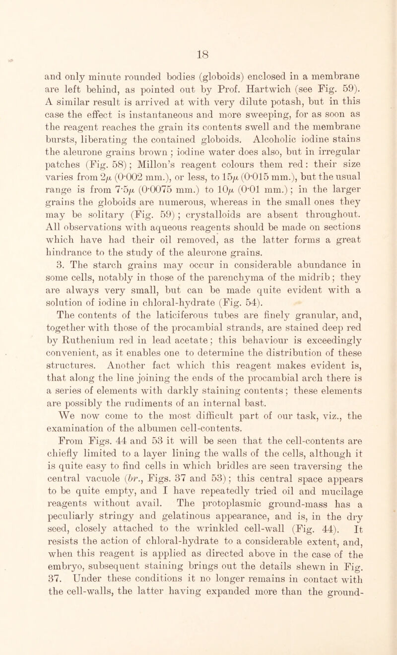 and only minute rounded bodies (globoids) enclosed in a membrane are left bebind, as pointed out by Prof. Hartwich (see Pig. 59). A similar result is arrived at with very dilute potash, but in this case the effect is instantaneous and more sweeping, for as soon as the reagent reaches the grain its contents swell and the membrane bursts, liberating the contained globoids. Alcoholic iodine stains the alenrone grains brown ; iodine water does also, but in irregular patches (Pig. 58); Millon’s reagent colours them red: their size varies from 2y (0'002 mm.), or less, to 15/x (0’015 mm.), but the usual range is from 7-5y, (0'0075 mm.) to 10/x (0‘01 mm.); in the larger grains the globoids are numerous, whereas in the small ones they may be solitary (Pig. 59) ; crystalloids are absent throughout. All observations with aqueous reagents should be made on sections which have had their oil removed, as the latter forms a great hindrance to the study of the alenrone grains. 3. The starch grains may occur in considerable abundance in some cells, notably in those of the parenchyma of the midrib; they are always very small, but can be made quite evident with a solution of iodine in chloral-hydrate (Pig. 54). The contents of the laticiferons tubes are finely granular, and, together with those of the procambial strands, are stained deep red by Ruthenium red in lead acetate; this behaviour is exceedingly convenient, as it enables one to determine the distribution of these structures. Another fact which this reagent makes evident is, that along the line joining the ends of the procambial arch there is a series of elements with darkly staining contents; these elements are possibly the rudiments of an internal bast. We now come to the most difficult part of our task, viz., the examination of the albumen cell-contents. Prom Pigs. 44 and 53 it will be seen that the cell-contents are chiefly limited to a layer lining the walls of the cells, although it is quite easy to find cells in which bridles are seen traversing the central vacuole (5r., Pigs. 37 and 53); this central space appears to be quite empty, and I have repeatedly tried oil and mucilage reagents without avail. The protoplasmic ground-mass has a peculiarly stringy and gelatinous appearance, and is, in the dry seed, closely attached to the wrinkled cell-wall (Pig. 44). It resists the action of chloral-hydrate to a considerable extent, and, when this reagent is applied as directed above in the case of the embryo, subsequent staining brings out the details shewn in Pig. 37. Under these conditions it no longer remains in contact with the cell-walls, the latter having expanded more than the ground-