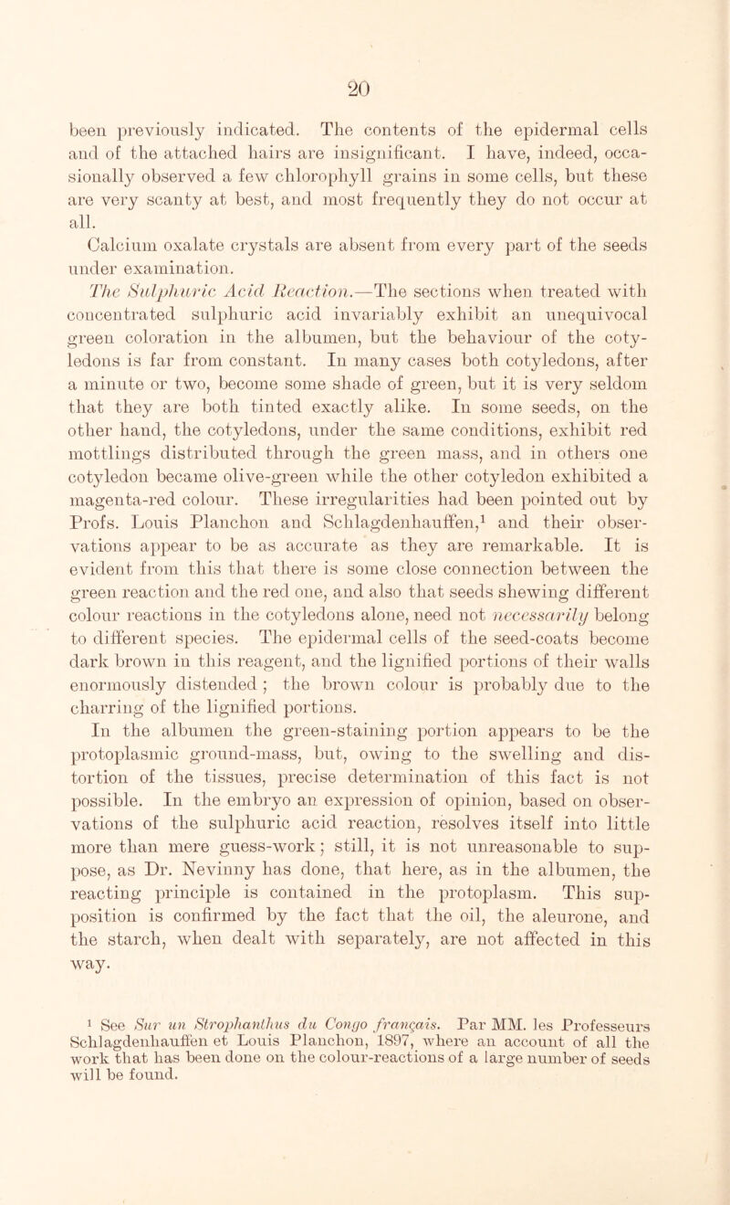 been previously indicated. The contents of the epidermal cells and of the attached hairs are insignificant. I have, indeed, occa- sionally observed a few chlorophyll grains in some cells, but these are very scanty at best, and most frequently they do not occur at all. Calcium oxalate crystals are absent from every part of the seeds under examination. The Siblplmrlc Acid Reaction.—The sections when treated with concentrated sulphuric acid invariably exhibit an unequivocal green coloration in the albumen, but the behaviour of the coty- ledons is far from constant. In many cases both cotyledons, after a minute or two, become some shade of green, but it is very seldom that they are both tinted exactly alike. In some seeds, on the other hand, the cotyledons, under the same conditions, exhibit red mottlings distributed through the green mass, and in others one cotyledon became olive-green while the other cotyledon exhibited a magenta-red colour. These irregularities had been pointed out by Profs. Louis Planchon and Schlagdenhauffen,i and their obser- vations appear to be as accurate as they are remarkable. It is evident from this that there is some close connection between the green reaction and the red one, and also that seeds shewing different colour reactions in the cotyledons alone, need not necessarily belong to different species. The epidermal cells of the seed-coats become dark brown in this reagent, and the lignified portions of their walls enormously distended ; the brown colour is probably due to the charring of the lignified portions. In the albumen the green-staining portion appears to be the protoplasmic ground-mass, but, owing to the swelling and dis- tortion of the tissues, precise determination of this fact is not possible. In the embryo an expression of opinion, based on obser- vations of the sulphuric acid reaction, resolves itself into little more than mere guess-work; still, it is not unreasonable to sup- pose, as Dr. Nevinny has done, that here, as in the albumen, the reacting principle is contained in the protoplasm. This sup- position is confirmed by the fact that the oil, the aleurone, and the starch, when dealt with separately, are not affected in this way. 1 See tlur iin Strophanthus dii Congo francais. Par MM. les Professeurs Schlagdeiihauffen et Louis Planchon, 1897, where an account of all the work that has been done on the colour-reactions of a large number of seeds will be found.