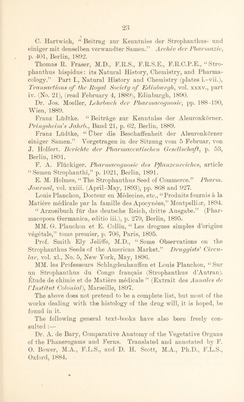 C. Hartwich, “ Beitrag zur Kenntniss der Strophantliiis- und einiger mit denselben verwandter Samen.” Arcliiv der Pkarmazie, p. 401, Berlin, 1892. Thomas B. Braser, M.D., F.R.S., B.R.S.E., F.B.C.P.E., Stro- phanthus liispidus: its Natural History, Chemistry, and Pharma- cology.” Part I., Natural History and Chemistry (plates i.-vii.), Transactions of the Royal Society of Edinburgh, vol. xxxv., part iv. (No. 21), (read Eebruary 4, 1889), Edinburgh, 1890. Dr. Jos. Moeller, Lehrbuch der Pharniacoc/nosie, pp. 188-190, Wien, 1889. Eranz Liidtke. “ Beitrage zur Kenntniss der Aleuronkorner. Pringsheinds Jalirb., Band 21, p. 62, Berlin, 1889. Eranz Liidtke, “ tlber die Beschaffenheit der Aleuronkorner einiger Samen.” Vorgetragen in der Sitzung vom 5 Eebruar, von J. Holfert. Berichte der Pharmaceutischen Gcsellschaft, p. 53, Berlin. 1891. / E. A. Eliickiger, Pharniacognosie des Pflanzenreiches, article Semen Strophanthi,” p. 1021, Berlin, 1891. E. M. Holmes, “ The Strophanthus Seed of Commerce.” Pharm. Journcd, vol. xxiii. (April-May, 1893), pp. 868 and 927. Louis Planchon, Docteur en Medecine, etc., “Produits fournis a la Matiere medicale par la famille des Apocynees,” Montpellier, 1894. Arzneibuch fiir das deutsche Reich, dritte Ausgabe.” (Phar- macopoea Germanica, editio iii.), p. 279, Berlin, 1895. MM. G. Planchon et E. Collin, “ Les drogues simples d’origine vegetale,” tome premier, p. 706, Paris, 1895. Prof. Smith Ely Jeliffe, M.D., “ Some Observations on the Strophanthus Seeds of the American Market.” Druggists^ Circu- lar, vol. xL, No. 5, New York, May, 1896. MM. les Professeurs Schlagdenhauffen et Louis Planchon, “ Sur un Strophanthus du Congo francais (Strophanthus d’Autran). Etude de chimie et de Matiere medicale ” (Extrait des Annales de VPnstitut Colonial), Marseille, 1897. The above does not pretend to be a complete list, but most of the works dealing with the histology of the drug will, it is hoped, be found in it. The following general text-books have also been freely con- sulted :— Dr. A. de Bary, Comparative Anatomy of the Vegetative Organs of the Phanerogams and Eerns. Translated and annotated by E. 0. Bower, M.A., F.L.S., and D. H. Scott, M.A., Ph.D., E.L.S., Oxford, 1884.