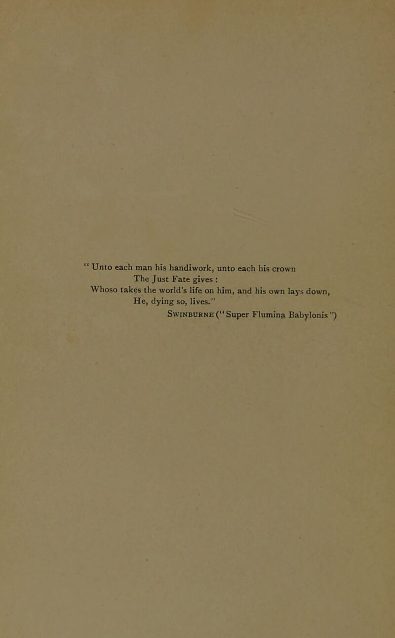 “ Unto each man his handiwork, unto each his crown The Just Fate gives : Whoso takes the world’s life on him, and his own lays down, He, dying so, lives.” Swinburne (“Super Flumina Babylonis”)
