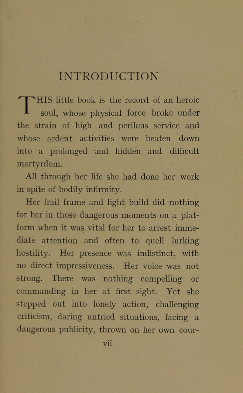 INTRODUCTION HIS little book is the record of an heroic soul, whose physical force broke under the strain of high and perilous service and whose ardent activities were beaten down into a prolonged and liidden and difficult martyrdom. All through her Hfe she had done her work in spite of bodily infirmity. Her frail frame and light build did nothing for her in those dangerous moments on a plat- form when it was vital for her to arrest imme- diate attention and often to quell lurking hostility. Her presence was indistinct, with no direct impressiveness. Her voice was not strong. There was nothing compelling or commanding in her at first sight. Yet she stepped out into lonely action, challenging criticism, daring untried situations, facing a dangerous publicity, thrown on her own cour- Vll