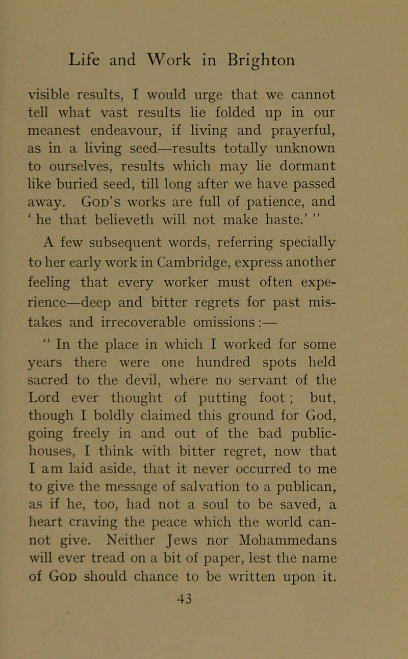 visible results, I would urge that we cannot tell what vast results lie folded up in our meanest endeavour, if living and prayerful, as in a living seed—results totally unknown to ourselves, results which may lie dormant like buried seed, till long after we have passed away. God’s works are full of patience, and ‘ he that believeth will not make haste.’ ” A few subsequent words, referring specially to her early work in Cambridge, express another feeling that every worker must often expe- rience—deep and bitter regrets for past mis- takes and irrecoverable omissions ;— “ In the place in which I worked for some years there were one hundred spots held sacred to the devil, where no servant of the Lord ever thought of putting foot; but, though I boldly claimed this ground for God, going freely in and out of the bad public- houses, I think with bitter regret, now that I am laid aside, that it never occurred to me to give the message of salvation to a publican, as if he, too, had not a soul to be saved, a heart craving the peace which the world can- not give. Neither Jews nor Mohammedans will ever tread on a bit of paper, lest the name of God should chance to be written upon it.