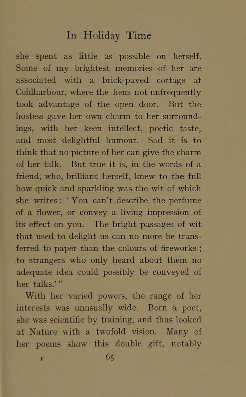 she spent as little as possible on herself. Some of my brightest memories of her are associated with a brick-paved cottage at Coldharbour, where the hens not unfrequently took advantage of the open door. But the hostess gave her own charm to her surround- ings, with her keen intellect, poetic taste, and most dehghtful humour. Sad it is to think that no picture of her can give the charm of her talk. But true it is, in the words of a friend, who, brilliant herself, knew to the full how quick and sparkling was the wit of which she writes: ‘You can’t describe the perfume of a flower, or convey a living impression of its effect on you. The bright passages of wit that used to delight us can no more be trans- ferred to paper than the colours of fireworks ; to strangers who only heard about them no adequate idea could possibly be conveyed of her talks.’ ” With her varied powers, the range of her interests was unusually wide. Born a poet, she was scientific by training, and thus looked at Nature with a twofold vision. Many of her poems show this double gift, notably