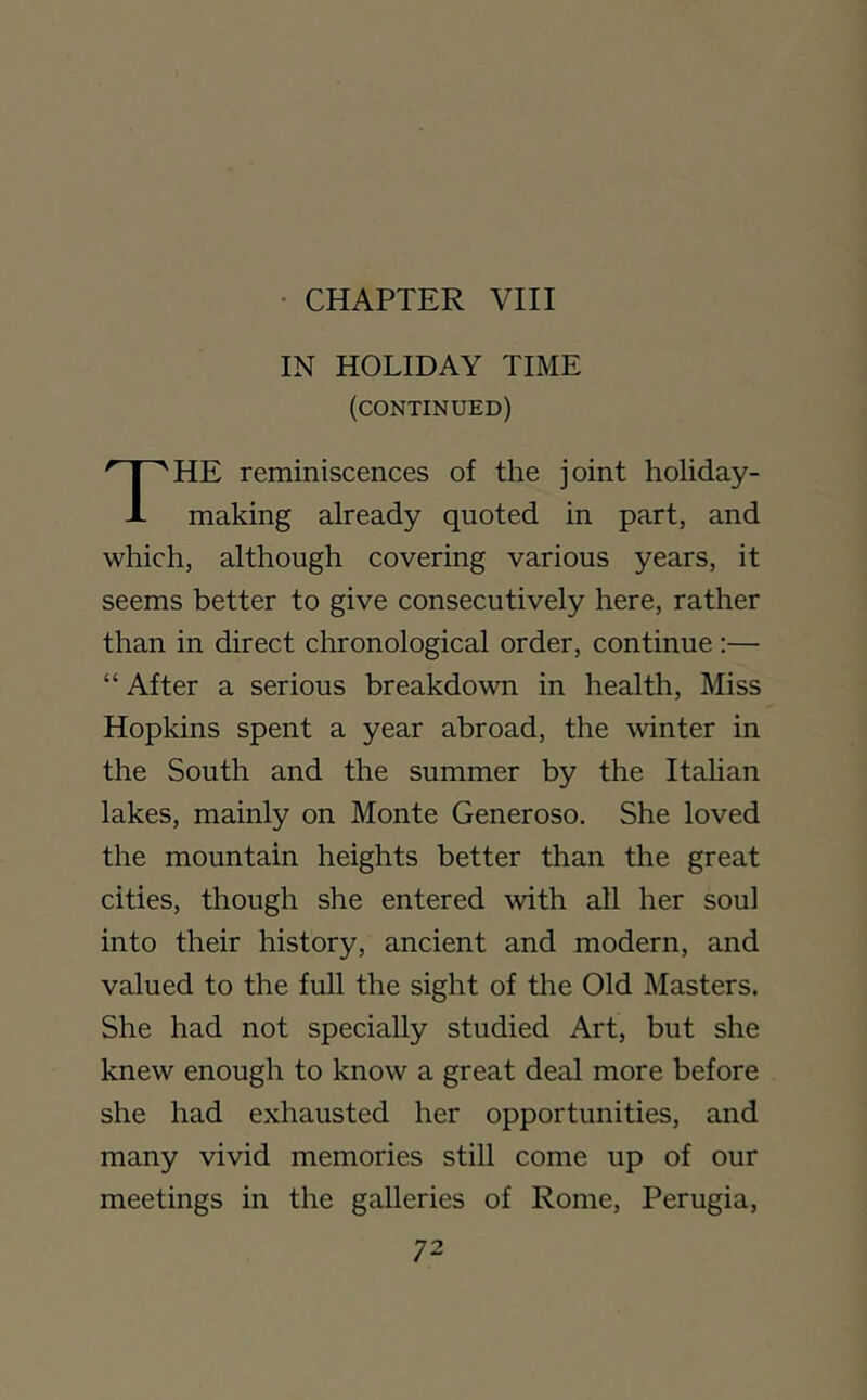 • CHAPTER VIII IN HOLIDAY TIME (continued) HE reminiscences of the joint holiday- i- making already quoted in part, and which, although covering various years, it seems better to give consecutively here, rather than in direct chronological order, continue:— “ After a serious breakdown in health. Miss Hopkins spent a year abroad, the winter in the South and the summer by the Itahan lakes, mainly on Monte Generoso. She loved the mountain heights better than the great cities, though she entered with all her soul into their history, ancient and modern, and valued to the fuU the sight of the Old Masters. She had not specially studied Art, but she knew enough to know a great deal more before she had exhausted her opportunities, and many vivid memories still come up of our meetings in the galleries of Rome, Perugia,