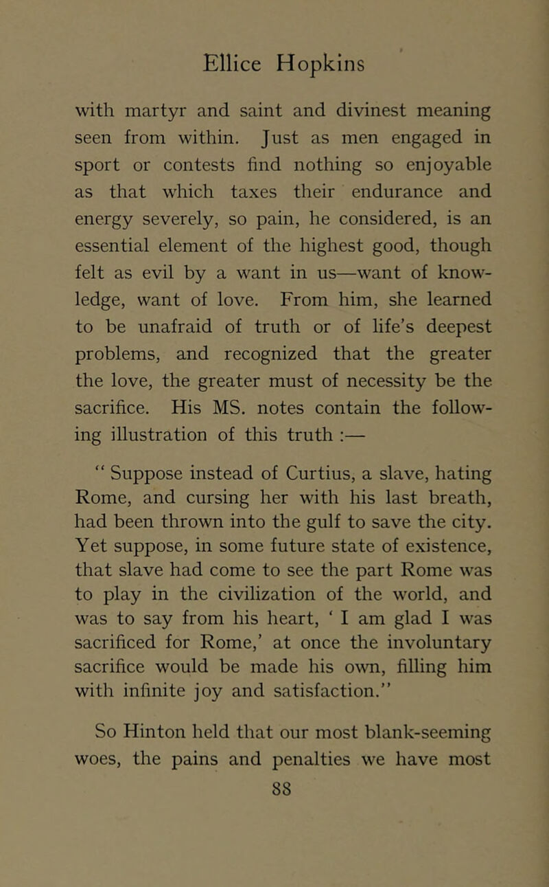 with martyr and saint and divinest meaning seen from within. Just as men engaged in sport or contests find nothing so enjoyable as that which taxes their endurance and energy severely, so pain, he considered, is an essential element of the highest good, though felt as evil by a want in us—want of know- ledge, want of love. From him, she learned to be unafraid of truth or of life’s deepest problems, and recognized that the greater the love, the greater must of necessity be the sacrifice. His MS. notes contain the follow- ing illustration of this truth :— “ Suppose instead of Curtius, a slave, hating Rome, and cursing her with his last breath, had been thrown into the gulf to save the city. Yet suppose, in some future state of existence, that slave had come to see the part Rome was to play in the civilization of the world, and was to say from his heart, ‘ I am glad I was sacrificed for Rome,’ at once the involuntary sacrifice would be made his o^vn, filling him with infinite joy and satisfaction.” So Hinton held that our most blank-seeming woes, the pains and penalties we have most