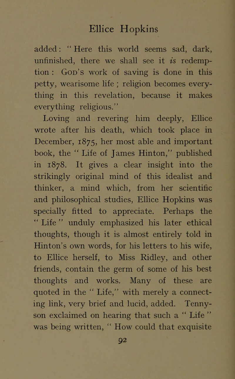 added: “ Here this world seems sad, dark, unfinished, there we shall see it is redemp- tion : God’s work of saving is done in this petty, wearisome life ; religion becomes every- thing in this revelation, because it makes everything rehgious.” Loving and revering him deeply, Ellice wrote after his death, which took place in December, 1875, her most able and important book, the “ Life of James Hinton,” published in 1878. It gives a clear insight into the strikingly original mind of this idealist and thinker, a mind which, from her scientific and philosophical studies, Ellice Hopkins was specially fitted to appreciate. Perhaps the “ Life ” unduly emphasized his later ethical thoughts, though it is almost entirely told in Hinton’s own words, for his letters to his wife, to Ellice herself, to Miss Ridley, and other friends, contain the germ of some of his best thoughts and works. Many of these are quoted in the ‘‘ Life,” with merely a connect- ing link, very brief and lucid, added. Tenny- son exclaimed on hearing that such a “ Life ” was being written, “ How could that exquisite