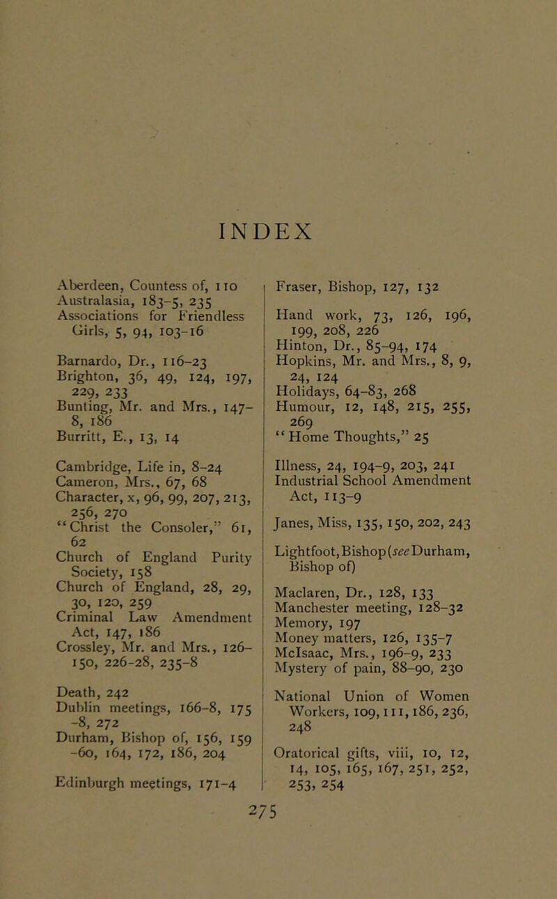 INDEX Aberdeen, Countess of, no Australasia, 183-5, 235 Associations for Friendless Girls, 5, 94, 103-16 Barnardo, Dr., 116-23 Brighton, 36, 49, 124, 197, 229, 233 Bunting, Mr. and Mrs., 147- 8, 186 Burritt, E., 13, 14 Cambridge, Life in, 8-24 Cameron, Mrs., 67, 68 Character, x, 96, 99, 207, 213, 256, 270 “Christ the Consoler,” 61, | 62 I Church of England Purity ' Society, 158 I Church of England, 28, 29, j 30, 120, 259 Criminal Law Amendment Act, 147, 186 Crossley, Mr. and Mrs., 126- \ ISO, 226-28, 235-8 Death, 242 : Dublin meetings, 166-8, 175 i -8, 272 I Durham, Bishop of, 156, 159 i -60, 164, 172, 186, 204 ! Edinburgh meetings, 171-4 I Fraser, Bishop, 127, 132 Hand work, 73, 126, 196, 199, 208, 226 Hinton, Dr., 85-94, 174 Hopkins, Mr. and Mrs., 8, 9, 24, 124 Holidays, 64-83, 268 Humour, 12, 148, 215, 255, 269 “ Home Thoughts,” 25 Illness, 24, 194-9, 203, 241 Industrial School Amendment Act, 113-9 Janes, Miss, 135,150, 202, 243 Lightfoot, Bishop Durham, Bishop of) Maclaren, Dr., 128, 133 Manchester meeting, 128-32 Memory, 197 Money matters, 126, 135-7 Mclsaac, Mrs., 196-9, 233 Mystery of pain, 88-90, 230 National Union of Women Workers, 109,111,186, 236, 248 Oratorical gifts, viii, 10, 12, 14, 105, 165, 167, 251, 252, 253, 254