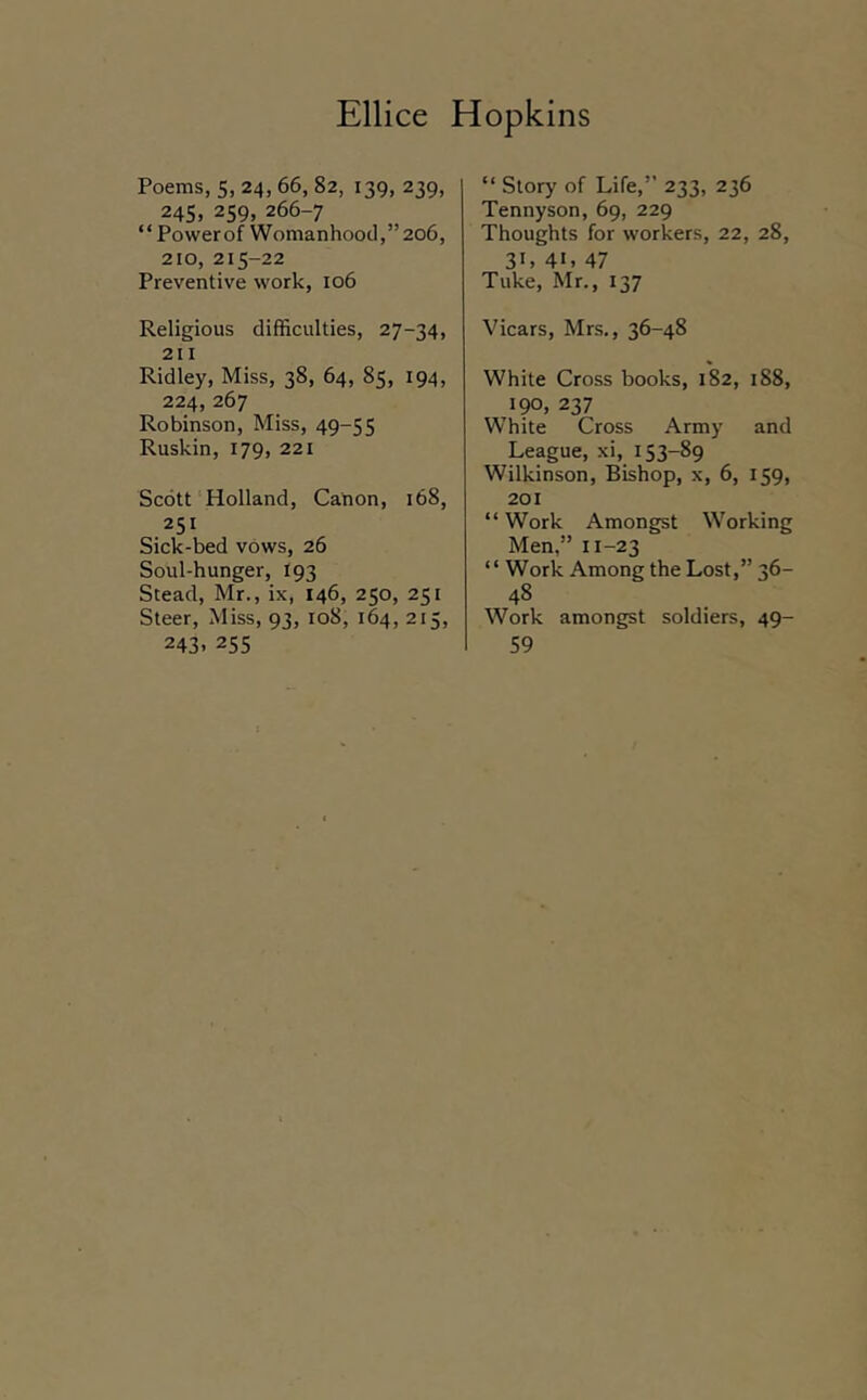 Poems, 5, 24,66, 82, 139, 239, 245, 259. 266-7 “ Powerof Womanhood,”206, 210, 215-22 Preventive work, 106 Religious difficulties, 27-34, 211 Ridley, Miss, 38, 64, 85, 194, 224,267 Robinson, Miss, 49-55 Ruskin, 179, 221 Scott Holland, Canon, 168, 251 Sick-bed vows, 26 Soul-hunger, I93 Stead, Mr., ix, 146, 250, 251 Steer, Miss, 93, 108, 164, 215, 243. 255 “ Story of Life,” 233, 236 Tennyson, 69, 229 Thoughts for workers, 22, 28, 31. 41. 47 Tuke, Mr., 137 Vicars, Mrs., 36-48 White Cross books, 182, 188, 190, 237 White Cross Army and League, xi, 153-89 Wilkinson, Bishop, x, 6, 159, 201 “ Work Amongst Working Men,” 11-23 “ Work Among the Lost,” 36- 48 Work amongst soldiers, 49- 59