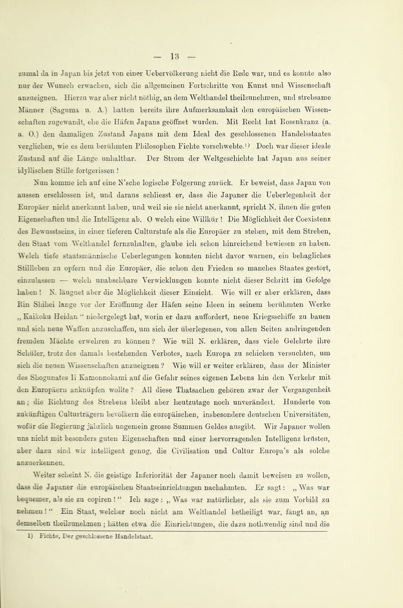zumal da in Japan bis jetzt von einer Uebervölkerung nicht die Bede war, und es konnte also nur der Wunsch erwachen, sich die allgemeinen Fortschritte von Kunst und Wissenschaft anzueignen. Hierzu war aber nicht nötliig, an dem Welthandel theilzunehmen, und strebsame Männer (Saguma u. A.) hatten bereits ihre Aufmerksamkait den europäischen Wissen- schaften zugewandt, ehe die Häfen Japans geöffnet wurden. Mit Becht hat Bosenkranz (a. a. 0.) den damaligen Zustand Japans mit dem Ideal des geschlossenen Handelsstaates verglichen, wie es dem berühmten Philosophen Fichte vorschwebte.1) Doch war dieser ideale Zustand auf die Länge unhaltbar; Der Strom der Weltgeschichte hat Japan aus seiner idyllischen Stille fortgerissen ! Nun komme ich auf eine N’sche logische Folgerung zurück. Er beweist, dass Japan von aussen erschlossen ist, und daraus schliesst er, dass die Japaner die Ueberlegenlieit der Europäer nicht anerkannt haben, und weil sie sie nicht anerkannt, spricht N. ihnen die guten Eigenschaften und die Intelligenz ab. 0 -welch eine Willkür ! Die Möglichkeit der Coexistenz des Bewusstseins, in einer tieferen Culturstufe als die Europäer zu stehen, mit dem Streben, den Staat vom Welthandel fernzuhalten, glaube ich schon hinreichend bewiesen zu haben. Welch tiefe staatsmännische Ueberlegungen konnten nicht davor warnen, ein behagliches Stillleben zu opfern und die Europäer, die schon den Frieden so manches Staates gestört, einzulassen — welch unabsehbare Verwicklungen konnte nicht dieser Schritt im Gefolge haben ! N. läugnet aber die Möglichkeit dieser Einsicht. Wie will er aber erklären, dass Bin Sbihei lange vor der Eröffnung der Häfen seine Ideen in seinem berühmten Werke „ Kaikoku Heidan “ niedergelegt hat, worin er dazu auffordert, neue Kriegsschiffe zu bauen und sich neue Waffen anzuschaffen, um sich der überlegenen, von allen Seiten andringenden fremden Mächte erwehren zu können ? Wie will N. erklären, dass viele Gelehrte ihre Schüler, trotz des damals bestehenden Verbotes, nach Europa zu schicken versuchten, um. sich die neuen Wissenschaften anzueignen ? Wie will er weiter erklären, dass der Minister des Shogunates Ii Kamonnokami auf die Gefahr seines eigenen Lebens hin den Verkehr mit den Europäern anknüpfen wollte? All diese Thatsachen gehören zwar der Vergangenheit an: die Bichtung des Strebens bleibt aber heutzutage noch unverändert. Hunderte von zukünftigen Culturträgern bevölkern die europäischen, insbesondere deutschen Universitäten,, -wofür die Begierung jährlich ungemein grosse Summen Geldes ausgibt. Wir Japaner wollen uns nicht mit besonders guten Eigenschaften und einer hervorragenden Intelligenz brüsten, aber dazu sind wir intelligent genug, die Civilisation und Cultur Europa’s als solche anzuerkennen. Weiter scheint N. die geistige Inferiorität der Japaner noch damit beweisen zu wollen, dass die Japaner die europäischen Staatseinrichtungen nachahmten. Er sagt: „ Was war bequemer, als sie zu copiren ! “ Ich sage : „ Was war natürlicher, als sie zum Vorbild zu nehmen! “ Ein Staat, -welcher noch nicht am Welthandel betheiligt war, fängt an, an demselben theilzunehmen ; hätten etwa die Einrichtungen, die dazu nothwendig sind und die 1) Fichte, Der geschlossene Handelstaat.