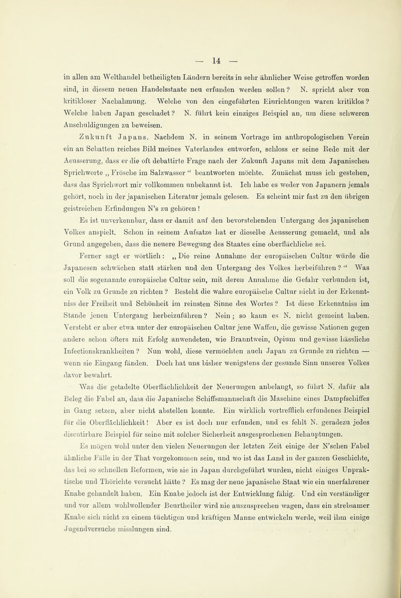 in allen am Welthandel betheiligten Ländern bereits in sehr ähnlicher Weise getroffen worden sind, in diesem- neuen Handelsstaate neu erfunden werden sollen ? N. spricht aber von kritikloser Nachahmung. Welche von den eingeführten Einrichtungen waren kritiklos ? Welche haben Japan geschadet ? N. führt kein einziges Beispiel an, um diese schweren Anschuldigungen zu beweisen. Zukunft Japans. Nachdem N. in seinem Vorträge im anthropologischen Verein ein an Schatten reiches Bild meines Vaterlandes entworfen, schloss er seine Bede mit der Aeusserung, dass er die oft debattirte Frage nach der Zukunft Japans mit dem Japanischen Sprichworte ,, Frösche im Salzwasser “ beantworten möchte. Zunächst muss ich gestehen, dass das Sprichwort mir vollkommen unbekannt ist. Ich habe es weder von Japanern jemals gehört, noch in der japanischen Literatur jemals gelesen. Es scheint mir fast zu den übrigen geistreichen Erfindungen N’s zu gehören ! Es ist unverkennbar, dass er damit auf den bevorstehenden Untergang des japanischen Volkes anspielt. Schon in seinem Aufsatze hat er dieselbe Aeusserung gemacht, und als Grund angegeben, dass die neuere Bewegung des Staates eine oberflächliche sei. Ferner sagt er wörtlich: ,, Die reine Annahme der europäischen Cultur würde die Japanesen schwächen statt stärken und den Untergang des Volkes herbeiführen ? “ Was soll die sogenannte europäische Cultur sein, mit deren Annahme die Gefahr verbunden ist, ein Volk zu Grunde zu richten ? Besteht die wahre europäische Cultur nicht in der Erkennt- niss der Freiheit und Schönheit im reinsten Sinne des Wortes ? Ist diese Erkenntniss im Stande jenen Untergang herbeizuführen ? Nein ; so kann es N. nicht gemeint haben: Versteht er aber etwa unter der europäischen Cultur jene Waffen, die gewisse Nationen gegen andere schon öfters mit Erfolg anwendeten, wie Branntwein, Opium und gewisse hässliche Infectionskrankheiten ? Nun wohl, diese vermöchten auch Japan zu Grunde zu richten — wenn sie Eingang fänden. Doch hat uns bisher wenigstens der gesunde Sinn unseres Volkes davor bewahrt. Was die getadelte Oberflächlichkeit der Neuerungen anbelangt, so führt N. dafür als Beleg die Fabel an, dass die Japanische Schiffsmannschaft die Maschine eines Dampfschiffes in Gang setzen, aber nicht abstellen konnte. Ein wirklich vortrefflich erfundenes Beispiel für die Oberflächlichkeit! Aber es ist doch nur erfunden, und es fehlt N. geradezu jedes discutirbare Beispiel für seine mit solcher Sicherheit ausgesprochenen Behauptungen. Es mögen wohl unter den vielen Neuerungen der letzten Zeit einige der N’schen Fabel ähnliche Fälle in der That vorgekommen sein, und wo ist das Land in der ganzen Geschichte, das bei so schnellen Beformen, wie sie in Japan durchgeführt wurden, nicht einiges Unprak- tische und Thöriclite versucht hätte ? Es mag der neue japanische Staat wie ein unerfahrener Knabe gehandelt haben. Ein Knabe jedoch ist der Entwicklung fähig. Und ein verständiger und vor allem wohlwollender Beurtheiler wird nie auszusprechen wagen, dass ein strebsamer Knabe sich nicht zu einem tüchtigen und kräftigen Manne entwickeln werde, weil ihm einige Jugendvcrsuche misslungen sind.