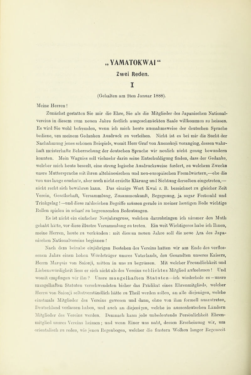 „ YAMATOKWAI “ Zwei Reden. I (Gehalten am 2ten Januar 1888). Meine Herren! Zunächst gestatten Sie mir die Ehre, Sie als die Mitglieder des Japanischen National- vereius in diesem zum neuen Jahre festlich ausgeschmiickten Saale willkommen zu heissen. Es wird Sie wohl befremden, wenn ich mich heute ausnahmsweise der deutschen Sprache ■bediene, um meinem Gedanken Ausdruck zu verleihen. Nicht ist es bei mir die Sucht der Nachahmung jenes schönen Beispiels, womit Herr Graf von Anenokoji voranging, dessen wahr- haft meisterhafte Beherrschung der deutschen Sprache wir neulich nicht genug bewundern konnten. Mein Wagniss soll vielmehr darin seine Entschuldigung finden, dass der Gedanke, welcher mich heute beseelt, eine streng logische Ausdrucksweise fordert, zu welchem Zwecke unsre Muttersprache mit ihren altchinesischen und neu-europäischen Fremdwörtern,—ehe die vou uns lauge ersehnte, aber noch nicht erzielte Klärung und Sichtung derselben eingetreten,— nicht recht sich bewähren kann. Das einzige Wort Kwai z. B. bezeichnet zu gleicher Zeit Verein, Gesellschaft, Versammlung, Zusammenkunft, Begegnung, ja sogar Festmahl und Trinkgelag !—und diese zahlreichen Begriffe müssen gerade in meiner heutigen Bede wichtige Bollen spielen in scharf zu begrenzenden Bedeutungen. Es ist nicht ein einfacher Neujahrsgruss, welchen darzubringen ich nimmer den Muth gehabt hätte, vor diese illustre Versammlung zu treten. Ein weit Wichtigeres habe ich Ihnen, meine Herren, heute zu verkünden : mit diesem neuen Jahre soll die neue Ara des Japa- nischen Nationalvereins beginnen ! Nach dem beinahe einjährigen Bestehen des Vereins hatten wir am Ende des verflos- senen Jahrs einen hohen Würdeträger unsres Vaterlands, den Gesandten unseres Kaisers, Herrn Marquis von Saionji, mitten in uns zu begrüssen. Mit welcher Freundlichkeit und Liebenswürdigkeit liess er sich nicht als des Vereins schlichtes Mitglied aufnehmen ! Und womit empfingen wir ihn ? Unsre mangelhaften Statuten—ich wiederhole es—unsre mangelhaften Statuten verschwendeten bisher das Prädikat eines Ehrenmitglieds, welcher Herrn von Saionji selbstverständlich hätte zu Tlieil werden sollen, an alle diejenigen, welche einstmals Mitglieder des Vereins gewesen und dann, ohne von ihm formell auszutreten, Deutschland verlassen haben, und auch an diejenigen, welche in ausserdeutschen Ländern Mitglieder des Vereins werden. Demnach kann jede unbedeutende Persönlichkeit Ehren- mitglied unsres Vereins heissen; und wenn Einer uns naht, dessen Erscheinung wir, um orientalisch zu reden, wie jenen Regenbogen, welcher die finstern Wolken langer Regenzeit